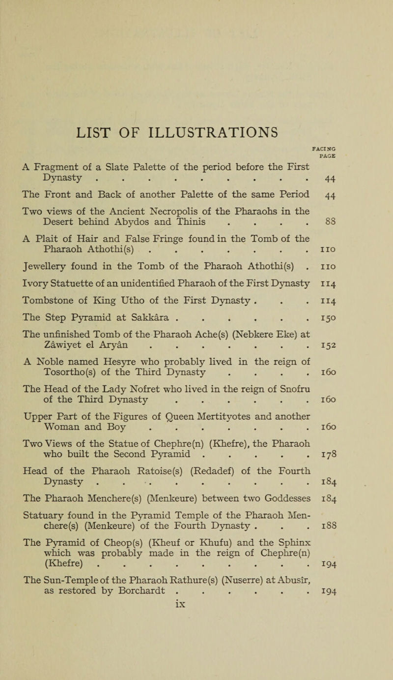 LIST OF ILLUSTRATIONS FACING PAGE A Fragment of a Slate Palette of the period before the First Dynasty ......... 44 The Front and Back of another Palette of the same Period 44 Two views of the Ancient Necropolis of the Pharaohs in the Desert behind Abydos and Thirds . . . .88 A Plait of Hair and False Fringe found in the Tomb of the Pharaoh Athothi(s) . . . . . . .110 Jewellery found in the Tomb of the Pharaoh Athothi(s) . no Ivory Statuette of an unidentified Pharaoh of the First Dynasty 114 Tombstone of King Utho of the First Dynasty . . .114 The Step Pyramid at Sakkara . . . . . .150 The unfinished Tomb of the Pharaoh Ache(s) (Nebkere Eke) at Zawiyet el Aryan ....... 152 A Noble named Hesyre who probably lived in the reign of Tosortho(s) of the Third Dynasty .... 160 The Head of the Lady Nofret who lived in the reign of Snofru of the Third Dynasty ...... 160 Upper Part of the Figures of Queen Mertityotes and another Woman and Boy ....... 160 Two Views of the Statue of Chephre(n) (Khefre), the Pharaoh who built the Second Pyramid . . . . .178 Head of the Pharaoh Ratoise(s) (Redadef) of the Fourth Dynasty . . . . . . . . 184 The Pharaoh Menchere(s) (Menkeure) between two Goddesses 184 Statuary found in the Pyramid Temple of the Pharaoh Men- chere(s) (Menkeure) of the Fourth Dynasty . . .188 The Pyramid of Cheop(s) (Kheuf or Khufu) and the Sphinx winch was probably made in the reign of Chephre(n) (Khefre) ......... 194 The Sun-Temple of the Pharaoh Rathure(s) (Nuserre) at Abusir, as restored by Borchardt . . . . . .194