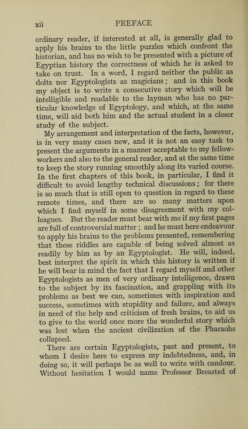 ordinary reader, if interested at all, is generally glad to apply his brains to the little puzzles which confront the historian, and has no wish to be presented with a picture of Egyptian history the correctness of which he is asked to take on trust. In a word, I regard neither the public as dolts nor Egyptologists as magicians; and in this book my object is to write a consecutive story which will be intelligible and readable to the layman who has no par¬ ticular knowledge of Egyptology, and which, at the same time, will aid both him and the actual student in a closer study of the subject. My arrangement and interpretation of the facts, however, is in very many cases new, and it is not an easy task to present the arguments in a manner acceptable to my fellow- workers and also to the general reader, and at the same time to keep the story running smoothly along its varied course. In the first chapters of this book, in particular, I find it difficult to avoid lengthy technical discussions; for there is so much that is still open to question in regard to these remote times, and there are so many matters upon which I find myself in some disagreement with my col¬ leagues. But the reader must bear with me if my first pages are full of controversial matter ; and he must here endeavour to apply his brains to the problems presented, remembering that these riddles are capable of being solved almost as readily by him as by an Egyptologist. He will, indeed, best interpret the spirit in which this history is written if he will bear in mind the fact that I regard myself and other Egyptologists as men of very ordinary intelligence, drawn to the subject by its fascination, and grappling with its problems as best we can, sometimes with inspiration and success, sometimes with stupidity and failure, and always in need of the help and criticism of fresh brains, to aid us to give to the world once more the wonderful story which was lost when the ancient civilization of the Pharaohs collapsed. There are certain Egyptologists, past and present, to whom I desire here to express my indebtedness, and, in doing so, it will perhaps be as well to write with candour.
