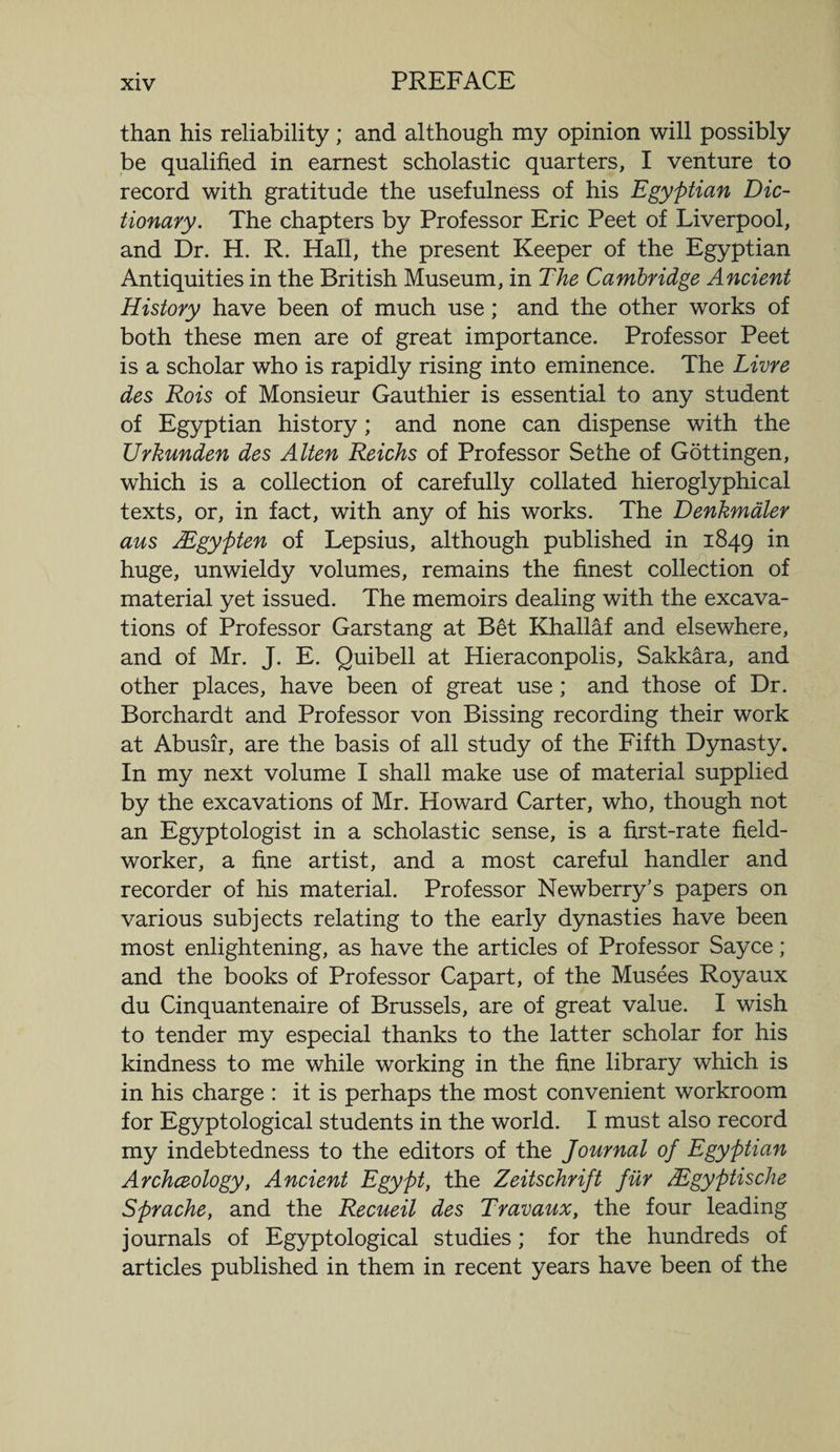 than his reliability; and although my opinion will possibly be qualified in earnest scholastic quarters, I venture to record with gratitude the usefulness of his Egyptian Dic¬ tionary. The chapters by Professor Eric Peet of Liverpool, and Dr. H. R. Hall, the present Keeper of the Egyptian Antiquities in the British Museum, in The Cambridge Ancient History have been of much use; and the other works of both these men are of great importance. Professor Peet is a scholar who is rapidly rising into eminence. The Livre des Rois of Monsieur Gauthier is essential to any student of Egyptian history; and none can dispense with the Urkunden des Alien Reichs of Professor Sethe of Gottingen, which is a collection of carefully collated hieroglyphical texts, or, in fact, with any of his works. The Denkmaler aus AEgypten of Lepsius, although published in 1849 in huge, unwieldy volumes, remains the finest collection of material yet issued. The memoirs dealing with the excava¬ tions of Professor Garstang at Bet Khallaf and elsewhere, and of Mr. J. E. Quibell at Hieraconpolis, Sakkara, and other places, have been of great use; and those of Dr. Borchardt and Professor von Bissing recording their work at Abusir, are the basis of all study of the Fifth Dynasty. In my next volume I shall make use of material supplied by the excavations of Mr. Howard Carter, who, though not an Egyptologist in a scholastic sense, is a first-rate field- worker, a fine artist, and a most careful handler and recorder of his material. Professor Newberry's papers on various subjects relating to the early dynasties have been most enlightening, as have the articles of Professor Sayce; and the books of Professor Capart, of the Musees Royaux du Cinquantenaire of Brussels, are of great value. I wish to tender my especial thanks to the latter scholar for his kindness to me while working in the fine library which is in his charge : it is perhaps the most convenient workroom for Egyptological students in the world. I must also record my indebtedness to the editors of the Journal of Egyptian Archceology, Ancient Egypt, the Zeitschrift fur JEgyptische Sprache, and the Recueil des Travaux, the four leading journals of Egyptological studies; for the hundreds of articles published in them in recent years have been of the