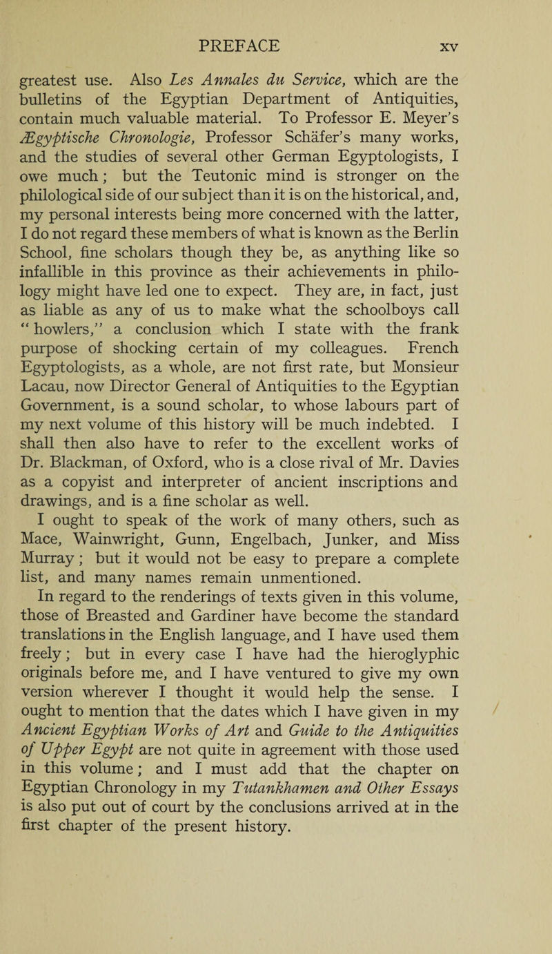 greatest use. Also Les Annales du Service, which are the bulletins of the Egyptian Department of Antiquities, contain much valuable material. To Professor E. Meyer’s AEgyptische Chronologie, Professor Schafer’s many works, and the studies of several other German Egyptologists, I owe much; but the Teutonic mind is stronger on the philological side of our subject than it is on the historical, and, my personal interests being more concerned with the latter, I do not regard these members of what is known as the Berlin School, fine scholars though they be, as anything like so infallible in this province as their achievements in philo¬ logy might have led one to expect. They are, in fact, just as liable as any of us to make what the schoolboys call “ howlers,” a conclusion which I state with the frank purpose of shocking certain of my colleagues. French Egyptologists, as a whole, are not first rate, but Monsieur Lacau, now Director General of Antiquities to the Egyptian Government, is a sound scholar, to whose labours part of my next volume of this history will be much indebted. I shall then also have to refer to the excellent works of Dr. Blackman, of Oxford, who is a close rival of Mr. Davies as a copyist and interpreter of ancient inscriptions and drawings, and is a fine scholar as well. I ought to speak of the work of many others, such as Mace, Wainwright, Gunn, Engelbach, Junker, and Miss Murray; but it would not be easy to prepare a complete list, and many names remain unmentioned. In regard to the renderings of texts given in this volume, those of Breasted and Gardiner have become the standard translations in the English language, and I have used them freely; but in every case I have had the hieroglyphic originals before me, and I have ventured to give my own version wherever I thought it would help the sense. I ought to mention that the dates which I have given in my Ancient Egyptian Works of Art and Guide to the Antiquities of Upper Egypt are not quite in agreement with those used in this volume; and I must add that the chapter on Egyptian Chronology in my Tutankhamen and Other Essays is also put out of court by the conclusions arrived at in the first chapter of the present history.