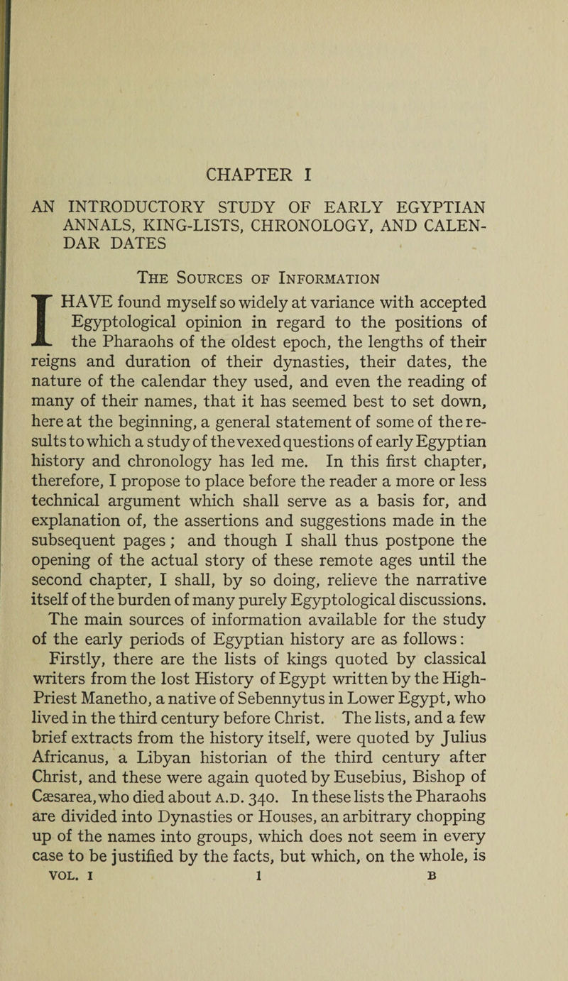 AN INTRODUCTORY STUDY OF EARLY EGYPTIAN ANNALS, KING-LISTS, CHRONOLOGY, AND CALEN¬ DAR DATES The Sources of Information I HAVE found myself so widely at variance with accepted Egyptological opinion in regard to the positions of the Pharaohs of the oldest epoch, the lengths of their reigns and duration of their dynasties, their dates, the nature of the calendar they used, and even the reading of many of their names, that it has seemed best to set down, here at the beginning, a general statement of some of the re¬ sults to which a study of the vexed questions of early Egyptian history and chronology has led me. In this first chapter, therefore, I propose to place before the reader a more or less technical argument which shall serve as a basis for, and explanation of, the assertions and suggestions made in the subsequent pages; and though I shall thus postpone the opening of the actual story of these remote ages until the second chapter, I shall, by so doing, relieve the narrative itself of the burden of many purely Egyptological discussions. The main sources of information available for the study of the early periods of Egyptian history are as follows: Firstly, there are the lists of kings quoted by classical writers from the lost History of Egypt written by the High- Priest Manetho, a native of Sebennytus in Lower Egypt, who lived in the third century before Christ. The lists, and a few brief extracts from the history itself, were quoted by Julius Africanus, a Libyan historian of the third century after Christ, and these were again quoted by Eusebius, Bishop of Caesarea, who died about a.d. 340. In these lists the Pharaohs are divided into Dynasties or Houses, an arbitrary chopping up of the names into groups, which does not seem in every case to be justified by the facts, but which, on the whole, is VOL. 1 1 B