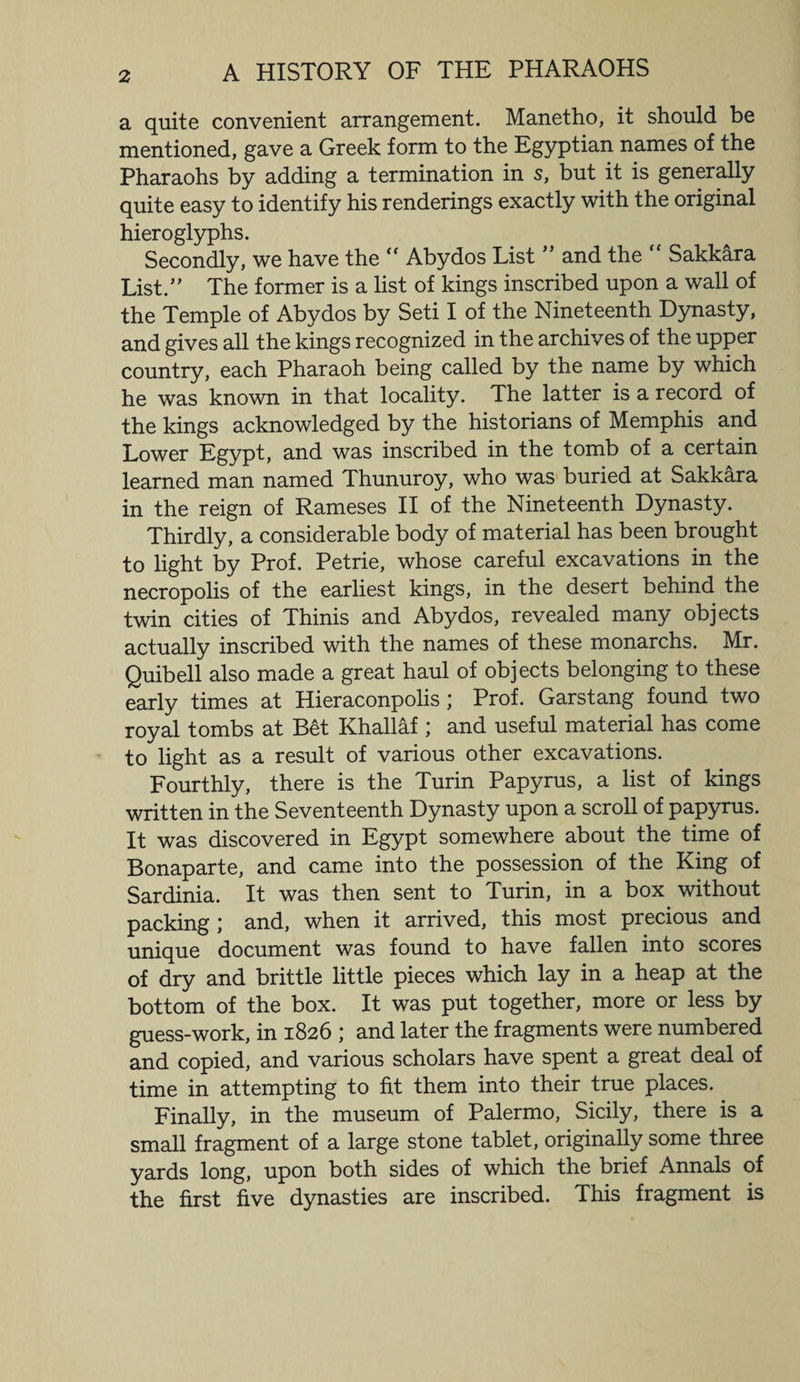 a quite convenient arrangement. Manetho, it should be mentioned, gave a Greek form to the Egyptian names of the Pharaohs by adding a termination in 5, but it is generally quite easy to identify his renderings exactly with the original hieroglyphs. Secondly, we have the “ Abydos List ” and the “ Sakkara List.” The former is a list of kings inscribed upon a wall of the Temple of Abydos by Seti I of the Nineteenth Dynasty, and gives all the kings recognized in the archives of the upper country, each Pharaoh being called by the name by which he was known in that locality. The latter is a record of the kings acknowledged by the historians of Memphis and Lower Egypt, and was inscribed in the tomb of a certain learned man named Thunuroy, who was buried at Sakkara in the reign of Rameses II of the Nineteenth Dynasty. Thirdly, a considerable body of material has been brought to light by Prof. Petrie, whose careful excavations in the necropolis of the earliest kings, in the desert behind the twin cities of Thinis and Abydos, revealed many objects actually inscribed with the names of these monarchs. Mr. Quibell also made a great haul of objects belonging to these early times at Hieraconpolis; Prof. Garstang found two royal tombs at Bet Khallaf ; and useful material has come to light as a result of various other excavations. Fourthly, there is the Turin Papyrus, a list of kings written in the Seventeenth Dynasty upon a scroll of papyrus. It was discovered in Egypt somewhere about the time of Bonaparte, and came into the possession of the King of Sardinia. It was then sent to Turin, in a box without packing ; and, when it arrived, this most precious and unique document was found to have fallen into scores of dry and brittle little pieces which lay in a heap at the bottom of the box. It was put together, more or less by guess-work, in 1826 ; and later the fragments were numbered and copied, and various scholars have spent a great deal of time in attempting to fit them into their true places. Finally, in the museum of Palermo, Sicily, there is a small fragment of a large stone tablet, originally some three yards long, upon both sides of which the brief Annals of the first five dynasties are inscribed. This fragment is