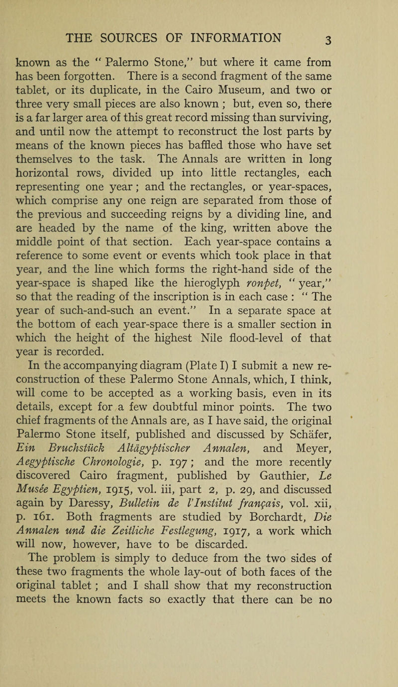 THE SOURCES OF INFORMATION known as the  Palermo Stone,” but where it came from has been forgotten. There is a second fragment of the same tablet, or its duplicate, in the Cairo Museum, and two or three very small pieces are also known ; but, even so, there is a far larger area of this great record missing than surviving, and until now the attempt to reconstruct the lost parts by means of the known pieces has baffled those who have set themselves to the task. The Annals are written in long horizontal rows, divided up into little rectangles, each representing one year; and the rectangles, or year-spaces, which comprise any one reign are separated from those of the previous and succeeding reigns by a dividing line, and are headed by the name of the king, written above the middle point of that section. Each year-space contains a reference to some event or events which took place in that year, and the line which forms the right-hand side of the year-space is shaped like the hieroglyph ronpet, “ year,” so that the reading of the inscription is in each case : “ The year of such-and-such an event.” In a separate space at the bottom of each year-space there is a smaller section in which the height of the highest Nile flood-level of that year is recorded. In the accompanying diagram (Plate I) I submit a new re¬ construction of these Palermo Stone Annals, which, I think, will come to be accepted as a working basis, even in its details, except for a few doubtful minor points. The two chief fragments of the Annals are, as I have said, the original Palermo Stone itself, published and discussed by Schafer, Ein Bruchstiick Altdgyptischer Annalen, and Meyer, Aegyptische Chronologie, p. 197 ; and the more recently discovered Cairo fragment, published by Gauthier, Le Musee Egyptien, 1915, vol. iii, part 2, p. 29, and discussed again by Daressy, Bulletin de VInstitut frangais, vol. xii, p. 161. Both fragments are studied by Borchardt, Die Annalen und die Zeitliche Festlegung, 1917, a work which will now, however, have to be discarded. The problem is simply to deduce from the two sides of these two fragments the whole lay-out of both faces of the original tablet; and I shall show that my reconstruction meets the known facts so exactly that there can be no