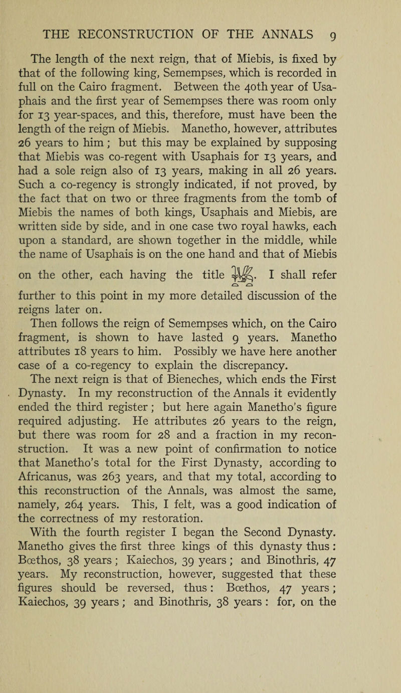 The length of the next reign, that of Miebis, is fixed by that of the following king, Semempses, which is recorded in full on the Cairo fragment. Between the 40th year of Usa- phais and the first year of Semempses there was room only for 13 year-spaces, and this, therefore, must have been the length of the reign of Miebis. Manetho, however, attributes 26 years to him; but this may be explained by supposing that Miebis was co-regent with Usaphais for 13 years, and had a sole reign also of 13 years, making in all 26 years. Such a co-regency is strongly indicated, if not proved, by the fact that on two or three fragments from the tomb of Miebis the names of both kings, Usaphais and Miebis, are written side by side, and in one case two royal hawks, each upon a standard, are shown together in the middle, while the name of Usaphais is on the one hand and that of Miebis on the other, each having the title I shall refer further to this point in my more detailed discussion of the reigns later on. Then follows the reign of Semempses which, on the Cairo fragment, is shown to have lasted 9 years. Manetho attributes 18 years to him. Possibly we have here another case of a co-regency to explain the discrepancy. The next reign is that of Bieneches, which ends the First Dynasty. In my reconstruction of the Annals it evidently ended the third register; but here again Manetho’s figure required adjusting. He attributes 26 years to the reign, but there was room for 28 and a fraction in my recon¬ struction. It was a new point of confirmation to notice that Manetho’s total for the First Dynasty, according to Africanus, was 263 years, and that my total, according to this reconstruction of the Annals, was almost the same, namely, 264 years. This, I felt, was a good indication of the correctness of my restoration. With the fourth register I began the Second Dynasty. Manetho gives the first three kings of this dynasty thus: Bcethos, 38 years ; Kaiechos, 39 years ; and Binothris, 47 years. My reconstruction, however, suggested that these figures should be reversed, thus: Boethos, 47 years; Kaiechos, 39 years; and Binothris, 38 years : for, on the