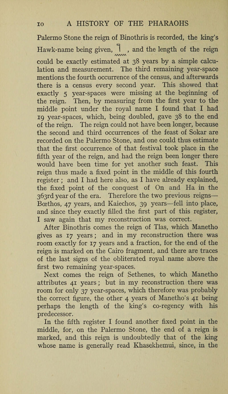 Palermo Stone the reign of Binothris is recorded, the king’s Hawk-name being given, 1 , and the length of the reign /wwv\ could be exactly estimated at 38 years by a simple calcu¬ lation and measurement. The third remaining year-space mentions the fourth occurrence of the census, and afterwards there is a census every second year. This showed that exactly 5 year-spaces were missing at the beginning of the reign. Then, by measuring from the first year to the middle point under the royal name I found that I had 19 year-spaces, which, being doubled, gave 38 to the end of the reign. The reign could not have been longer, because the second and third occurrences of the feast of Sokar are recorded on the Palermo Stone, and one could thus estimate that the first occurrence of that festival took place in the fifth year of the reign, and had the reign been longer there would have been time for yet another such feast. This reign thus made a fixed point in the middle of this fourth register; and I had here also, as I have already explained, the fixed point of the conquest of On and Ha in the 363rd year of the era. Therefore the two previous reigns— Boethos, 47 years, and Kaiechos, 39 years—fell into place, and since they exactly filled the first part of this register, I saw again that my reconstruction was correct. After Binothris comes the reign of Tlas, which Manetho gives as 17 years; and in my reconstruction there was room exactly for 17 years and a fraction, for the end of the reign is marked on the Cairo fragment, and there are traces of the last signs of the obliterated royal name above the first two remaining year-spaces. Next comes the reign of Sethenes, to which Manetho attributes 41 years; but in my reconstruction there was room for only 37 year-spaces, which therefore was probably the correct figure, the other 4 years of Manetho’s 41 being perhaps the length of the king’s co-regency with his predecessor. In the fifth register I found another fixed point in the middle, for, on the Palermo Stone, the end of a reign is marked, and this reign is undoubtedly that of the king whose name is generally read Khasekhemui, since, in the