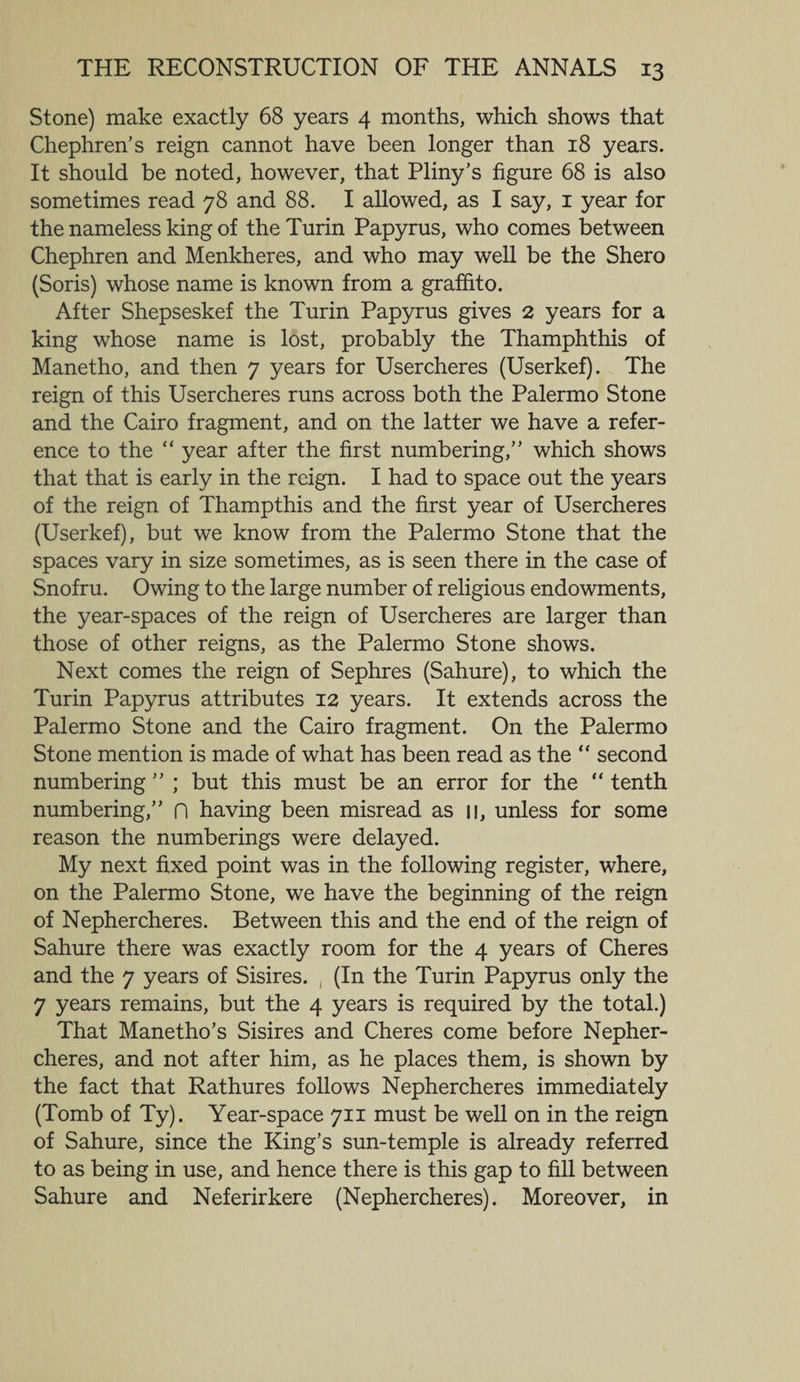 Stone) make exactly 68 years 4 months, which shows that Chephren’s reign cannot have been longer than 18 years. It should be noted, however, that Pliny's figure 68 is also sometimes read 78 and 88. I allowed, as I say, 1 year for the nameless king of the Turin Papyrus, who comes between Chephren and Menkheres, and who may well be the Shero (Soris) whose name is known from a graffito. After Shepseskef the Turin Papyrus gives 2 years for a king whose name is lost, probably the Thamphthis of Manetho, and then 7 years for Usercheres (Userkef). The reign of this Usercheres runs across both the Palermo Stone and the Cairo fragment, and on the latter we have a refer¬ ence to the “ year after the first numbering,” which shows that that is early in the reign. I had to space out the years of the reign of Thampthis and the first year of Usercheres (Userkef), but we know from the Palermo Stone that the spaces vary in size sometimes, as is seen there in the case of Snofru. Owing to the large number of religious endowments, the year-spaces of the reign of Usercheres are larger than those of other reigns, as the Palermo Stone shows. Next comes the reign of Sephres (Sahure), to which the Turin Papyrus attributes 12 years. It extends across the Palermo Stone and the Cairo fragment. On the Palermo Stone mention is made of what has been read as the “ second numbering ” ; but this must be an error for the “ tenth numbering,” n having been misread as u, unless for some reason the numberings were delayed. My next fixed point was in the following register, where, on the Palermo Stone, we have the beginning of the reign of Nephercheres. Between this and the end of the reign of Sahure there was exactly room for the 4 years of Cheres and the 7 years of Sisires. (In the Turin Papyrus only the 7 years remains, but the 4 years is required by the total.) That Manetho’s Sisires and Cheres come before Nepher¬ cheres, and not after him, as he places them, is shown by the fact that Rathures follows Nephercheres immediately (Tomb of Ty). Year-space 711 must be well on in the reign of Sahure, since the King’s sun-temple is already referred to as being in use, and hence there is this gap to fill between Sahure and Neferirkere (Nephercheres). Moreover, in