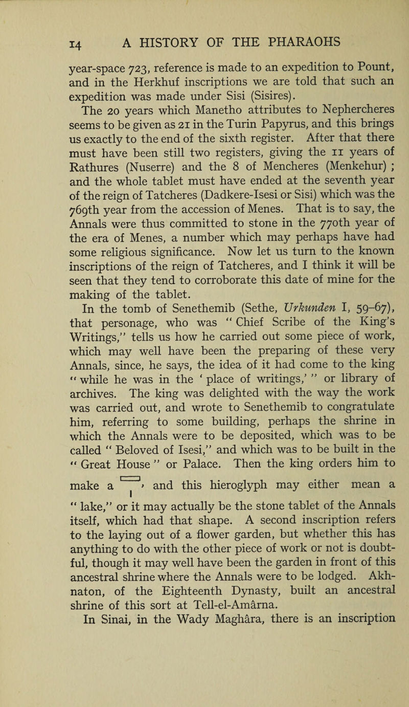 year-space 723, reference is made to an expedition to Pount, and in the Herkhuf inscriptions we are told that such an expedition was made under Sisi (Sisires). The 20 years which Manetho attributes to Nephercheres seems to be given as 21 in the Turin Papyrus, and this brings us exactly to the end of the sixth register. After that there must have been still two registers, giving the 11 years of Rathures (Nuserre) and the 8 of Mencheres (Menkehur) ; and the whole tablet must have ended at the seventh year of the reign of Tatcheres (Dadkere-Isesi or Sisi) which was the 769th year from the accession of Menes. That is to say, the Annals were thus committed to stone in the 770th year of the era of Menes, a number which may perhaps have had some religious significance. Now let us turn to the known inscriptions of the reign of Tatcheres, and I think it will be seen that they tend to corroborate this date of mine for the making of the tablet. In the tomb of Senethemib (Sethe, Urkunden I, 59-67), that personage, who was “ Chief Scribe of the King’s Writings,” tells us how he carried out some piece of work, which may well have been the preparing of these very Annals, since, he says, the idea of it had come to the king “ while he was in the ‘ place of writings,’ ” or library of archives. The king was delighted with the way the work was carried out, and wrote to Senethemib to congratulate him, referring to some building, perhaps the shrine in which the Annals were to be deposited, which was to be called “ Beloved of Isesi,” and which was to be built in the “ Great House ” or Palace. Then the king orders him to make a and this hieroglyph may either mean a “ lake,” or it may actually be the stone tablet of the Annals itself, which had that shape. A second inscription refers to the laying out of a flower garden, but whether this has anything to do with the other piece of work or not is doubt¬ ful, though it may well have been the garden in front of this ancestral shrine where the Annals were to be lodged. Akh- naton, of the Eighteenth Dynasty, built an ancestral shrine of this sort at Tell-el-Amarna. In Sinai, in the Wady Maghara, there is an inscription