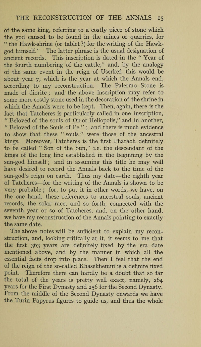 of the same king, referring to a costly piece of stone which the god caused to be found in the mines or quarries, for “ the Hawk-shrine (or tablet ?) for the writing of the Hawk- god himself.” The latter phrase is the usual designation of ancient records. This inscription is dated in the “ Year of the fourth numbering of the cattle,” and, by the analogy of the same event in the reign of Userkef, this would be about year 7, which is the year at which the Annals end, according to my reconstruction. The Palermo Stone is made of diorite ; and the above inscription may refer to some more costly stone used in the decoration of the shrine in which the Annals were to be kept. Then, again, there is the fact that Tatcheres is particularly called in one inscription, “ Beloved of the souls of On or Heliopolis,” and in another, “ Beloved of the Souls of Pe ” ; and there is much evidence to show that these “ souls ” were those of the ancestral kings. Moreover, Tatcheres is the first Pharaoh definitely to be called “ Son of the Sun,” i.e. the descendant of the kings of the long line established in the beginning by the sun-god himself; and in assuming this title he may well have desired to record the Annals back to the time of the sun-god’s reign on earth. Thus my date—the eighth year of Tatcheres—for the writing of the Annals is shown to be very probable ; for, to put it in other words, we have, on the one hand, these references to ancestral souls, ancient records, the solar race, and so forth, connected with the seventh year or so of Tatcheres, and, on the other hand, we have my reconstruction of the Annals pointing to exactly the same date. The above notes will be sufficient to explain my recon¬ struction, and, looking critically at it, it seems to me that the first 363 years are definitely fixed by the era date mentioned above, and by the manner in which all the essential facts drop into place. Then I feel that the end of the reign of the so-called Khasekhemui is a definite fixed point. Therefore there can hardly be a doubt that so far the total of the years is pretty well exact, namely, 264 years for the First Dynasty and 256 for the Second Dynasty. From the middle of the Second Dynasty onwards we have the Turin Papyrus figures to guide us, and thus the whole