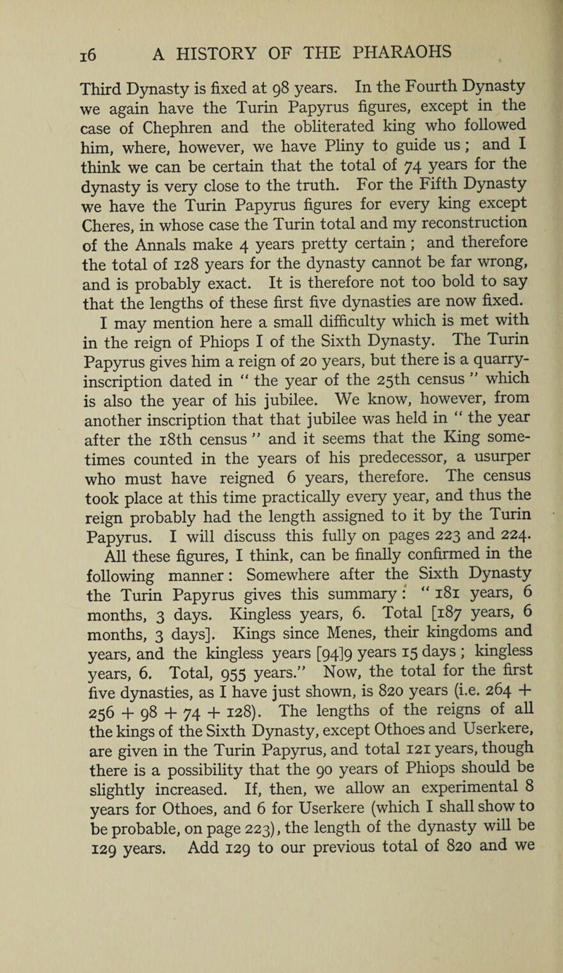 Third Dynasty is fixed at 98 years. In the Fourth Dynasty we again have the Turin Papyrus figures, except in the case of Chephren and the obliterated king who followed him, where, however, we have Pliny to guide us; and I think we can be certain that the total of 74 years for the dynasty is very close to the truth. For the Fifth Dynasty we have the Turin Papyrus figures for every king except Cheres, in whose case the Turin total and my reconstruction of the Annals make 4 years pretty certain; and therefore the total of 128 years for the dynasty cannot be far wrong, and is probably exact. It is therefore not too bold to say that the lengths of these first five dynasties are now fixed. I may mention here a small difficulty which is met with in the reign of Phiops I of the Sixth Dynasty. The Turin Papyrus gives him a reign of 20 years, but there is a quarry- inscription dated in “ the year of the 25th census ” which is also the year of his jubilee. We know, however, from another inscription that that jubilee was held in “ the year after the 18th census ” and it seems that the King some¬ times counted in the years of his predecessor, a usurper who must have reigned 6 years, therefore. The census took place at this time practically every year, and thus the reign probably had the length assigned to it by the Turin Papyrus. I will discuss this fully on pages 223 and 224. All these figures, I think, can be finally confirmed in the following manner: Somewhere after the Sixth Dynasty the Turin Papyrus gives this summary : “ 181 years, 6 months, 3 days. Kingless years, 6. Total [187 years, 6 months, 3 days]. Kings since Menes, their kingdoms and years, and the kingless years [94] 9 years 15 days ; kingless years, 6. Total, 955 years.” Now, the total for the first five dynasties, as I have just shown, is 820 years (i.e. 264 + 256 + 98 + 74 + 128). The lengths of the reigns of all the kings of the Sixth Dynasty, except Othoes and Userkere, are given in the Turin Papyrus, and total 121 years, though there is a possibility that the 90 years of Phiops should be slightly increased. If, then, we allow an experimental 8 years for Othoes, and 6 for Userkere (which I shall show to be probable, on page 223), the length of the dynasty will be 129 years. Add 129 to our previous total of 820 and we