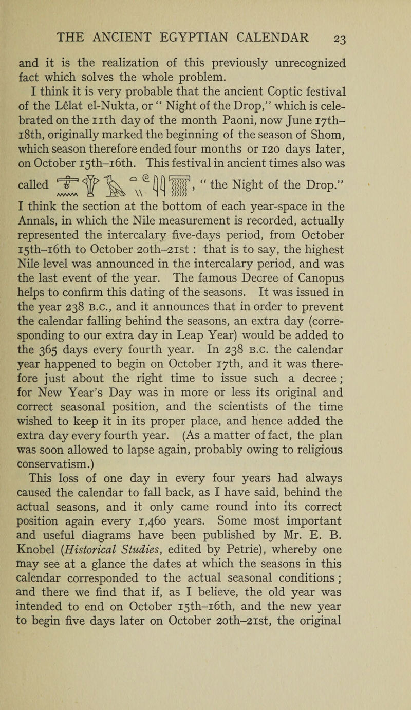and it is the realization of this previously unrecognized fact which solves the whole problem. I think it is very probable that the ancient Coptic festival of the Lelat el-Nukta, or “ Night of the Drop,” which is cele¬ brated on the nth day of the month Paoni, now June 17th- 18th, originally marked the beginning of the season of Shorn, which season therefore ended four months or 120 days later, on October I5th-i6th. This festival in ancient times also was called tT AvWvW \\ the Night of the Drop.” I think the section at the bottom of each year-space in the Annals, in which the Nile measurement is recorded, actually represented the intercalary five-days period, from October I5th-i6th to October 20th-2ist : that is to say, the highest Nile level was announced in the intercalary period, and was the last event of the year. The famous Decree of Canopus helps to confirm this dating of the seasons. It was issued in the year 238 b.c., and it announces that in order to prevent the calendar falling behind the seasons, an extra day (corre¬ sponding to our extra day in Leap Year) would be added to the 365 days every fourth year. In 238 b.c. the calendar year happened to begin on October 17th, and it was there¬ fore just about the right time to issue such a decree ; for New Year’s Day was in more or less its original and correct seasonal position, and the scientists of the time wished to keep it in its proper place, and hence added the extra day every fourth year. (As a matter of fact, the plan was soon allowed to lapse again, probably owing to religious conservatism.) This loss of one day in every four years had always caused the calendar to fall back, as I have said, behind the actual seasons, and it only came round into its correct position again every 1,460 years. Some most important and useful diagrams have been published by Mr. E. B. Knobel [Historical Studies, edited by Petrie), whereby one may see at a glance the dates at which the seasons in this calendar corresponded to the actual seasonal conditions ; and there we find that if, as I believe, the old year was intended to end on October I5th-i6th, and the new year to begin five days later on October 2oth-2ist, the original