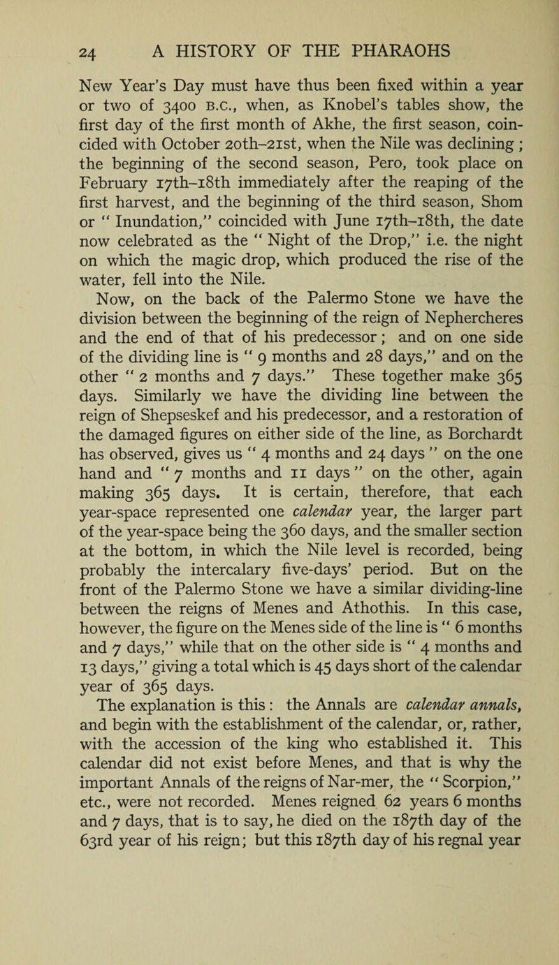 New Year’s Day must have thus been fixed within a year or two of 3400 b.c., when, as Knobel’s tables show, the first day of the first month of Akhe, the first season, coin¬ cided with October 2oth-2ist, when the Nile was declining ; the beginning of the second season, Pero, took place on February I7th-i8th immediately after the reaping of the first harvest, and the beginning of the third season, Shorn or “ Inundation,” coincided with June I7th-i8th, the date now celebrated as the “ Night of the Drop,” i.e. the night on which the magic drop, which produced the rise of the water, fell into the Nile. Now, on the back of the Palermo Stone we have the division between the beginning of the reign of Nephercheres and the end of that of his predecessor; and on one side of the dividing line is  9 months and 28 days,” and on the other “ 2 months and 7 days.” These together make 365 days. Similarly we have the dividing line between the reign of Shepseskef and his predecessor, and a restoration of the damaged figures on either side of the line, as Borchardt has observed, gives us  4 months and 24 days ” on the one hand and “ 7 months and 11 days ” on the other, again making 365 days. It is certain, therefore, that each year-space represented one calendar year, the larger part of the year-space being the 360 days, and the smaller section at the bottom, in which the Nile level is recorded, being probably the intercalary five-days’ period. But on the front of the Palermo Stone we have a similar dividing-line between the reigns of Menes and Athothis. In this case, however, the figure on the Menes side of the line is “ 6 months and 7 days,” while that on the other side is  4 months and 13 days,” giving a total which is 45 days short of the calendar year of 365 days. The explanation is this : the Annals are calendar annals, and begin with the establishment of the calendar, or, rather, with the accession of the king who established it. This calendar did not exist before Menes, and that is why the important Annals of the reigns of Nar-mer, the “Scorpion,” etc., were not recorded. Menes reigned 62 years 6 months and 7 days, that is to say, he died on the 187th day of the 63rd year of his reign; but this 187th day of his regnal year