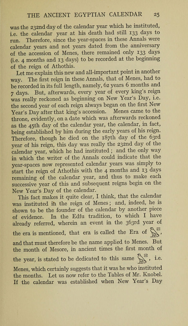 was the 232nd day of the calendar year which he instituted, i.e. the calendar year at his death had still 133 days to run. Therefore, since the year-spaces in these Annals were calendar years and not years dated from the anniversary of the accession of Menes, there remained only 133 days (i.e. 4 months and 13 days) to be recorded at the beginning of the reign of Athothis. Let me explain this new and all-important point in another way. The first reign in these Annals, that of Menes, had to be recorded in its full length, namely, 62 years 6 months and 7 days. But, afterwards, every year of every king’s reign was really reckoned as beginning on New Year’s Day, i.e. the second year of each reign always began on the first New Year’s Day after that king’s accession. Menes came to the throne, evidently, on a date which was afterwards reckoned as the 45th day of the calendar year, the calendar, in fact, being established by him during the early years of his reign. Therefore, though he died on the 187th day of the 63rd year of his reign, this day was really the 232nd day of the calendar year, which he had instituted ; and the only way in which the writer of the Annals could indicate that the year-spaces now represented calendar years was simply to start the reign of Athothis with the 4 months and 13 days remaining of the calendar year, and thus to make each successive year of this and subsequent reigns begin on the New Year’s Day of the calendar. This fact makes it quite clear, I think, that the calendar was instituted ill the reign of Menes; and, indeed, he is shown to be the founder of the calendar by another piece of evidence. In the Edfu tradition, to which I have already referred, wherein an event in the 3^3r(i year of the era is mentioned, that era is called the Era of and that must therefore be the name applied to Menes. But the month of Mesore, in ancient times the first month of the year, is stated to be dedicated to this same vN , i.e. Menes, which certainly suggests that it was he who instituted the months. Let us now refer to the Tables of Mr. Knobel. If the calendar was established when New Year’s Day