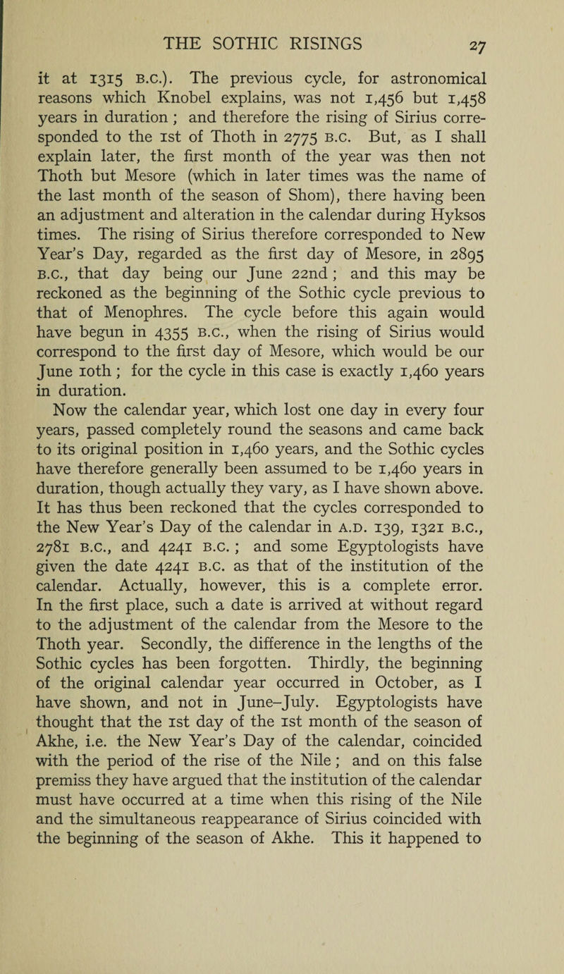 it at 1315 B.c.). The previous cycle, for astronomical reasons which Knobel explains, was not 1,456 but 1,458 years in duration ; and therefore the rising of Sirius corre¬ sponded to the 1st of Thoth in 2775 b.c. But, as I shall explain later, the first month of the year was then not Thoth but Mesore (which in later times was the name of the last month of the season of Shorn), there having been an adjustment and alteration in the calendar during Hyksos times. The rising of Sirius therefore corresponded to New Year’s Day, regarded as the first day of Mesore, in 2895 B.c., that day being our June 22nd ; and this may be reckoned as the beginning of the Sothic cycle previous to that of Menophres. The cycle before this again would have begun in 4355 b.c., when the rising of Sirius would correspond to the first day of Mesore, which would be our June 10th ; for the cycle in this case is exactly 1,460 years in duration. Now the calendar year, which lost one day in every four years, passed completely round the seasons and came back to its original position in 1,460 years, and the Sothic cycles have therefore generally been assumed to be 1,460 years in duration, though actually they vary, as I have shown above. It has thus been reckoned that the cycles corresponded to the New Year’s Day of the calendar in a.d. 139, 1321 b.c., 2781 B.c., and 4241 b.c. ; and some Egyptologists have given the date 4241 b.c. as that of the institution of the calendar. Actually, however, this is a complete error. In the first place, such a date is arrived at without regard to the adjustment of the calendar from the Mesore to the Thoth year. Secondly, the difference in the lengths of the Sothic cycles has been forgotten. Thirdly, the beginning of the original calendar year occurred in October, as I have shown, and not in June-July. Egyptologists have thought that the 1st day of the 1st month of the season of Akhe, i.e. the New Year’s Day of the calendar, coincided with the period of the rise of the Nile ; and on this false premiss they have argued that the institution of the calendar must have occurred at a time when this rising of the Nile and the simultaneous reappearance of Sirius coincided with the beginning of the season of Akhe. This it happened to