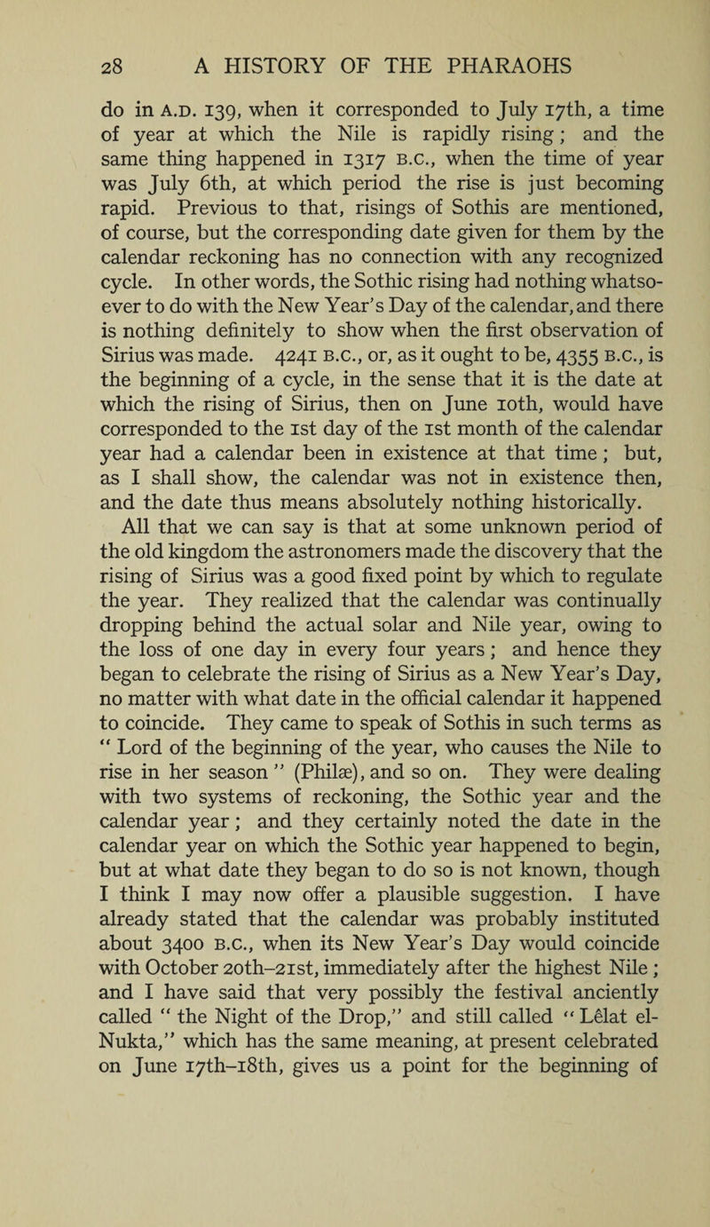do in a.d. 139, when it corresponded to July 17th, a time of year at which the Nile is rapidly rising; and the same thing happened in 1317 b.c., when the time of year was July 6th, at which period the rise is just becoming rapid. Previous to that, risings of Sothis are mentioned, of course, but the corresponding date given for them by the calendar reckoning has no connection with any recognized cycle. In other words, the Sothic rising had nothing whatso¬ ever to do with the New Year’s Day of the calendar, and there is nothing definitely to show when the first observation of Sirius was made. 4241 b.c., or, as it ought to be, 4355 b.c., is the beginning of a cycle, in the sense that it is the date at which the rising of Sirius, then on June 10th, would have corresponded to the 1st day of the 1st month of the calendar year had a calendar been in existence at that time; but, as I shall show, the calendar was not in existence then, and the date thus means absolutely nothing historically. All that we can say is that at some unknown period of the old kingdom the astronomers made the discovery that the rising of Sirius was a good fixed point by which to regulate the year. They realized that the calendar was continually dropping behind the actual solar and Nile year, owing to the loss of one day in every four years; and hence they began to celebrate the rising of Sirius as a New Year’s Day, no matter with what date in the official calendar it happened to coincide. They came to speak of Sothis in such terms as “ Lord of the beginning of the year, who causes the Nile to rise in her season ” (Philae), and so on. They were dealing with two systems of reckoning, the Sothic year and the calendar year; and they certainly noted the date in the calendar year on which the Sothic year happened to begin, but at what date they began to do so is not known, though I think I may now offer a plausible suggestion. I have already stated that the calendar was probably instituted about 3400 b.c., when its New Year’s Day would coincide with October 20th-2ist, immediately after the highest Nile; and I have said that very possibly the festival anciently called “ the Night of the Drop,” and still called “ Lelat el- Nukta,” which has the same meaning, at present celebrated on June I7th-i8th, gives us a point for the beginning of