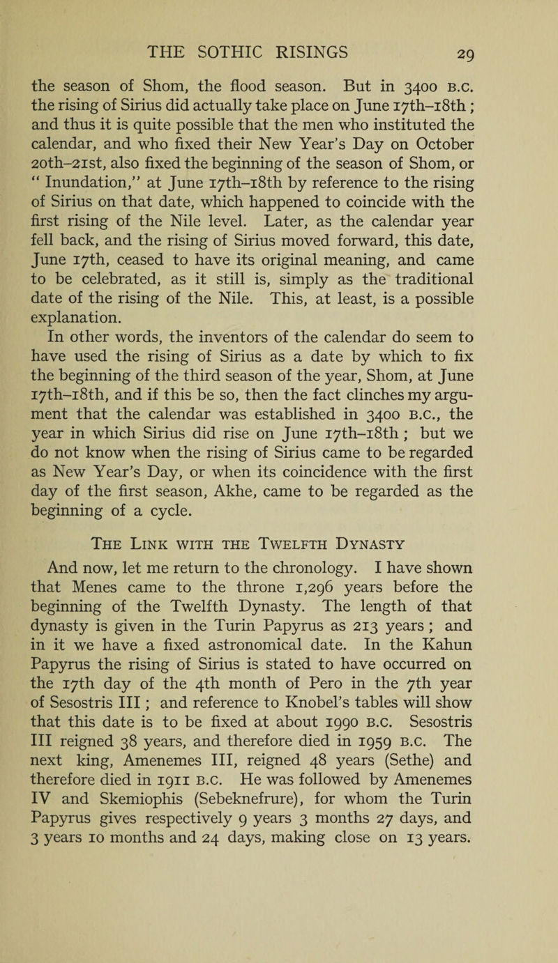 the season of Shorn, the flood season. But in 3400 b.c. the rising of Sirius did actually take place on June I7th-i8th; and thus it is quite possible that the men who instituted the calendar, and who fixed their New Year’s Day on October 20th—21st, also fixed the beginning of the season of Shorn, or “ Inundation,” at June I7th-i8th by reference to the rising of Sirius on that date, which happened to coincide with the first rising of the Nile level. Later, as the calendar year fell back, and the rising of Sirius moved forward, this date, June 17th, ceased to have its original meaning, and came to be celebrated, as it still is, simply as the traditional date of the rising of the Nile. This, at least, is a possible explanation. In other words, the inventors of the calendar do seem to have used the rising of Sirius as a date by which to fix the beginning of the third season of the year, Shorn, at June I7th-i8th, and if this be so, then the fact clinches my argu¬ ment that the calendar was established in 3400 B.c., the year in which Sirius did rise on June I7th-i8th; but we do not know when the rising of Sirius came to be regarded as New Year’s Day, or when its coincidence with the first day of the first season, Akhe, came to be regarded as the beginning of a cycle. The Link with the Twelfth Dynasty And now, let me return to the chronology. I have shown that Menes came to the throne 1,296 years before the beginning of the Twelfth Dynasty. The length of that dynasty is given in the Turin Papyrus as 213 years ; and in it we have a fixed astronomical date. In the Kahun Papyrus the rising of Sirius is stated to have occurred on the 17th day of the 4th month of Pero in the 7th year of Sesostris III; and reference to Knobel’s tables will show that this date is to be fixed at about 1990 b.c. Sesostris III reigned 38 years, and therefore died in 1959 b.c. The next king, Amenemes III, reigned 48 years (Sethe) and therefore died in 1911 B.c. He was followed by Amenemes IV and Skemiophis (Sebeknefrure), for whom the Turin Papyrus gives respectively 9 years 3 months 27 days, and 3 years 10 months and 24 days, making close on 13 years.