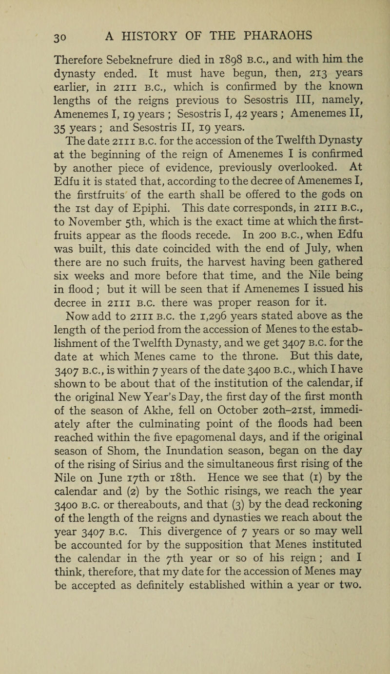 Therefore Sebeknefrure died in 1898 b.c., and with him the dynasty ended. It must have begun, then, 213 years earlier, in 2111 b.c., which is confirmed by the known lengths of the reigns previous to Sesostris III, namely, Amenemes 1,19 years ; Sesostris I, 42 years ; Amenemes II, 35 years; and Sesostris II, 19 years. The date 2111 b.c. for the accession of the Twelfth Dynasty at the beginning of the reign of Amenemes I is confirmed by another piece of evidence, previously overlooked. At Edfu it is stated that, according to the decree of Amenemes I, the firstfruits of the earth shall be offered to the gods on the 1st day of Epiphi. This date corresponds, in 2111 B.c., to November 5th, which is the exact time at which the first- fruits appear as the floods recede. In 200 b.c., when Edfu was built, this date coincided with the end of July, when there are no such fruits, the harvest having been gathered six weeks and more before that time, and the Nile being in flood; but it will be seen that if Amenemes I issued his decree in 2111 B.c. there was proper reason for it. Now add to 2111 b.c. the 1,296 years stated above as the length of the period from the accession of Menes to the estab¬ lishment of the Twelfth Dynasty, and we get 3407 b.c. for the date at which Menes came to the throne. But this date, 3407 B.c., is within 7 years of the date 3400 B.c., which I have shown to be about that of the institution of the calendar, if the original New Year’s Day, the first day of the first month of the season of Akhe, fell on October 2oth-2ist, immedi¬ ately after the culminating point of the floods had been reached within the five epagomenal days, and if the original season of Shorn, the Inundation season, began on the day of the rising of Sirius and the simultaneous first rising of the Nile on June 17th or 18th. Hence we see that (1) by the calendar and (2) by the Sothic risings, we reach the year 3400 b.c. or thereabouts, and that (3) by the dead reckoning of the length of the reigns and dynasties we reach about the year 3407 b.c. This divergence of 7 years or so may well be accounted for by the supposition that Menes instituted the calendar in the 7th year or so of his reign ; and I think, therefore, that my date for the accession of Menes may be accepted as definitely established within a year or two.