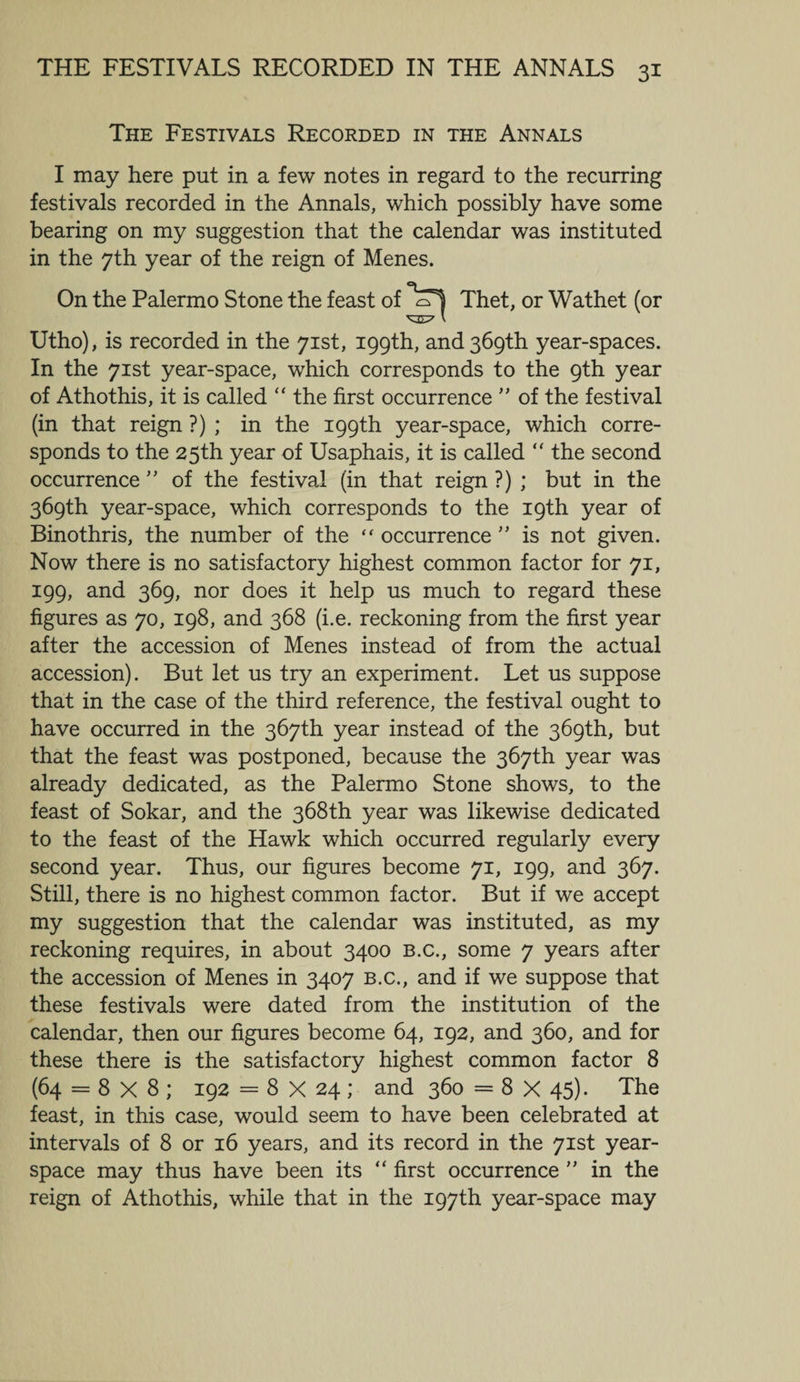 The Festivals Recorded in the Annals I may here put in a few notes in regard to the recurring festivals recorded in the Annals, which possibly have some bearing on my suggestion that the calendar was instituted in the 7th year of the reign of Menes. On the Palermo Stone the feast of cTl Thet, or Wathet (or VO-' l Utho), is recorded in the 71st, 199th, and 369th year-spaces. In the 71st year-space, which corresponds to the 9th year of Athothis, it is called “ the first occurrence ” of the festival (in that reign ?) ; in the 199th year-space, which corre¬ sponds to the 25th year of Usaphais, it is called “ the second occurrence ” of the festival (in that reign ?) ; but in the 369th year-space, which corresponds to the 19th year of Binothris, the number of the “ occurrence ” is not given. Now there is no satisfactory highest common factor for 71, 199, and 369, nor does it help us much to regard these figures as 70, 198, and 368 (i.e. reckoning from the first year after the accession of Menes instead of from the actual accession). But let us try an experiment. Let us suppose that in the case of the third reference, the festival ought to have occurred in the 367th year instead of the 369th, but that the feast was postponed, because the 367th year was already dedicated, as the Palermo Stone shows, to the feast of Sokar, and the 368th year was likewise dedicated to the feast of the Hawk which occurred regularly every second year. Thus, our figures become 71, 199, and 367. Still, there is no highest common factor. But if we accept my suggestion that the calendar was instituted, as my reckoning requires, in about 3400 B.c., some 7 years after the accession of Menes in 3407 b.c., and if we suppose that these festivals were dated from the institution of the calendar, then our figures become 64, 192, and 360, and for these there is the satisfactory highest common factor 8 (64 = 8 X 8 ; 192 = 8 X 24; and 360 = 8 X 45). The feast, in this case, would seem to have been celebrated at intervals of 8 or 16 years, and its record in the 71st year- space may thus have been its “ first occurrence ” in the reign of Athothis, while that in the 197th year-space may