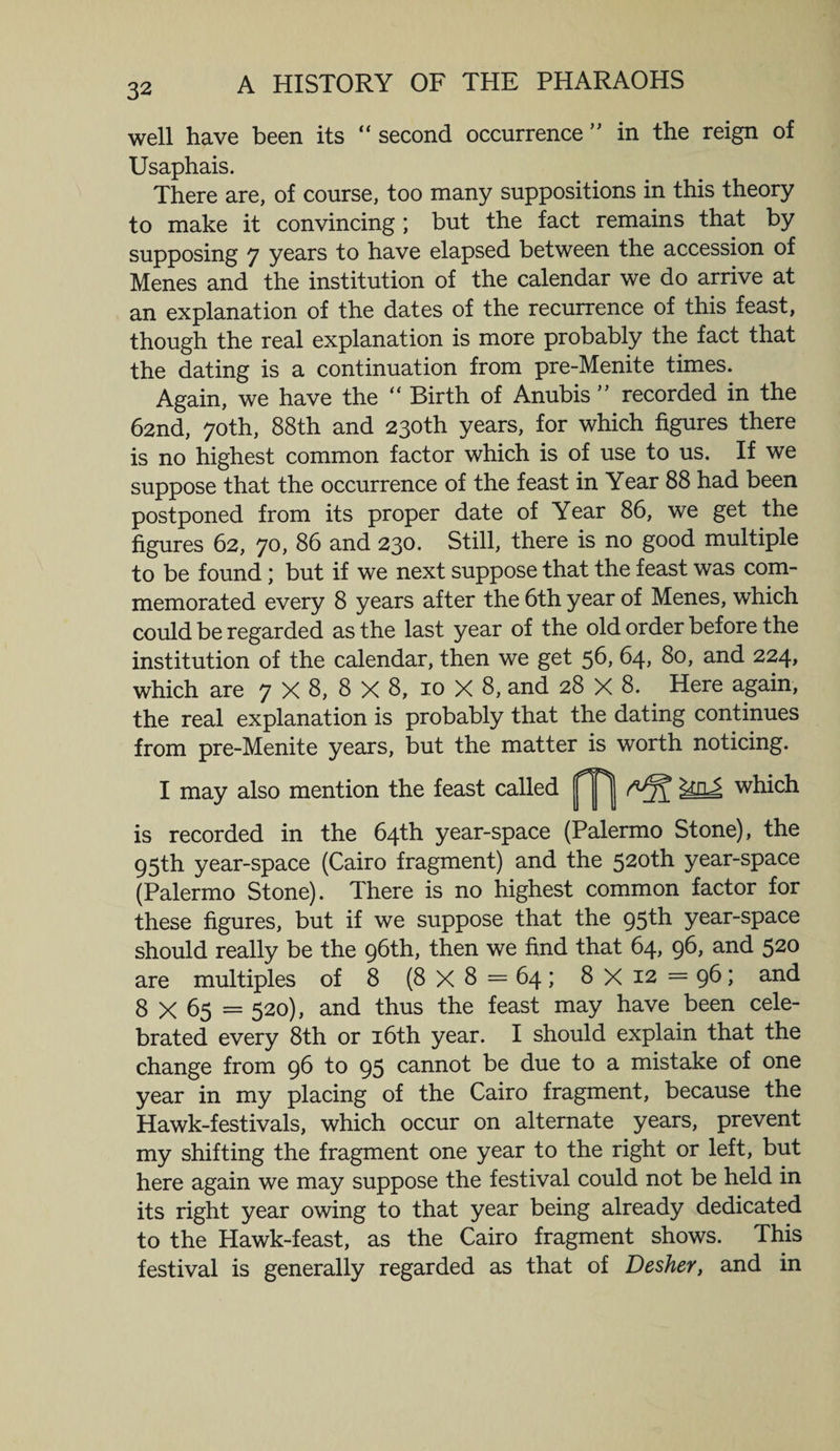 well have been its “ second occurrence ” in the reign of Usaphais. There are, of course, too many suppositions in this theory to make it convincing ; but the fact remains that by supposing 7 years to have elapsed between the accession of Menes and the institution of the calendar we do arrive at an explanation of the dates of the recurrence of this feast, though the real explanation is more probably the fact that the dating is a continuation from pre-Menite times. Again, we have the “ Birth of Anubis ” recorded in the 62nd, 70th, 88th and 230th years, for which figures there is no highest common factor which is of use to us. If we suppose that the occurrence of the feast in Year 88 had been postponed from its proper date of Year 86, we get the figures 62, 70, 86 and 230. Still, there is no good multiple to be found; but if we next suppose that the feast was com¬ memorated every 8 years after the 6th year of Menes, which could be regarded as the last year of the old order before the institution of the calendar, then we get 56, 64, 80, and 224, which are 7 X 8, 8 X 8, 10 X 8, and 28 X 8. Here again, the real explanation is probably that the dating continues from pre-Menite years, but the matter is worth noticing. may also mention the feast called which is recorded in the 64th year-space (Palermo Stone), the 95th year-space (Cairo fragment) and the 520th year-space (Palermo Stone). There is no highest common factor for these figures, but if we suppose that the 95th year-space should really be the 96th, then we find that 64, 96, and 520 are multiples of 8 (8 X 8 = 64 ; 8 X 12 = 96; and 8 X 65 = 520), and thus the feast may have been cele¬ brated every 8th or 16th year. I should explain that the change from 96 to 95 cannot be due to a mistake of one year in my placing of the Cairo fragment, because the Hawk-festivals, which occur on alternate years, prevent my shifting the fragment one year to the right or left, but here again we may suppose the festival could not be held in its right year owing to that year being already dedicated to the Hawk-feast, as the Cairo fragment shows. This festival is generally regarded as that of Desher, and in