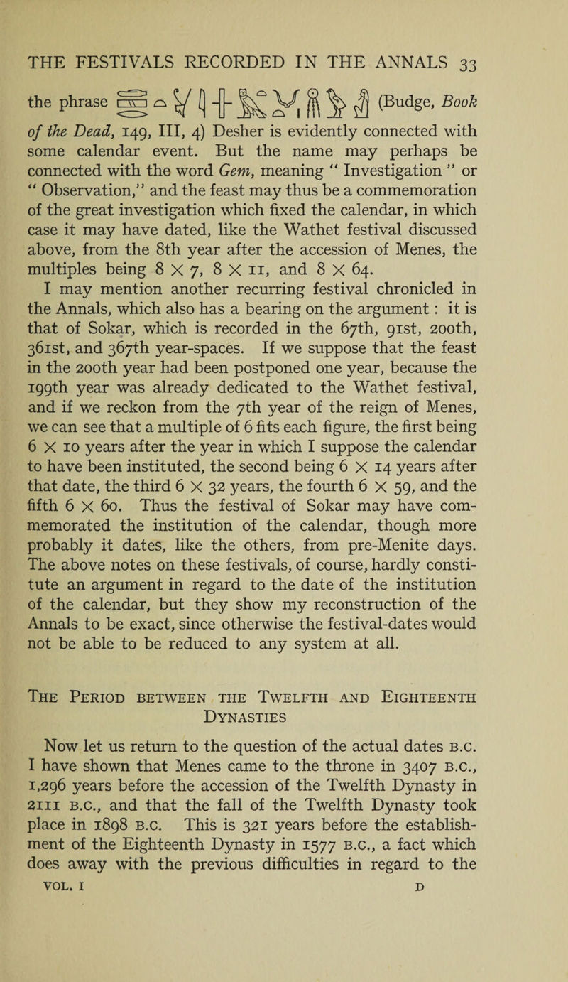 the phrase C3V V, H ^ ^ (Budge, Book of the Dead, 149, III, 4) Desher is evidently connected with some calendar event. But the name may perhaps be connected with the word Gem, meaning “ Investigation ” or “ Observation,” and the feast may thus be a commemoration of the great investigation which fixed the calendar, in which case it may have dated, like the Wathet festival discussed above, from the 8th year after the accession of Menes, the multiples being 8X7, 8 X n, and 8 X 64. I may mention another recurring festival chronicled in the Annals, which also has a bearing on the argument: it is that of Sokar, which is recorded in the 67th, 91st, 200th, 361st, and 367th year-spaces. If we suppose that the feast in the 200th year had been postponed one year, because the 199th year was already dedicated to the Wathet festival, and if we reckon from the 7th year of the reign of Menes, we can see that a multiple of 6 fits each figure, the first being 6 X 10 years after the year in which I suppose the calendar to have been instituted, the second being 6 X 14 years after that date, the third 6 X 32 years, the fourth 6 X 59, and the fifth 6 X 60. Thus the festival of Sokar may have com¬ memorated the institution of the calendar, though more probably it dates, like the others, from pre-Menite days. The above notes on these festivals, of course, hardly consti¬ tute an argument in regard to the date of the institution of the calendar, but they show my reconstruction of the Annals to be exact, since otherwise the festival-dates would not be able to be reduced to any system at all. The Period between the Twelfth and Eighteenth Dynasties Now let us return to the question of the actual dates b.c. I have shown that Menes came to the throne in 3407 b.c., 1,296 years before the accession of the Twelfth Dynasty in 2111 b.c., and that the fall of the Twelfth Dynasty took place in 1898 b.c. This is 321 years before the establish¬ ment of the Eighteenth Dynasty in 1577 b.c., a fact which does away with the previous difficulties in regard to the VOL. 1 D
