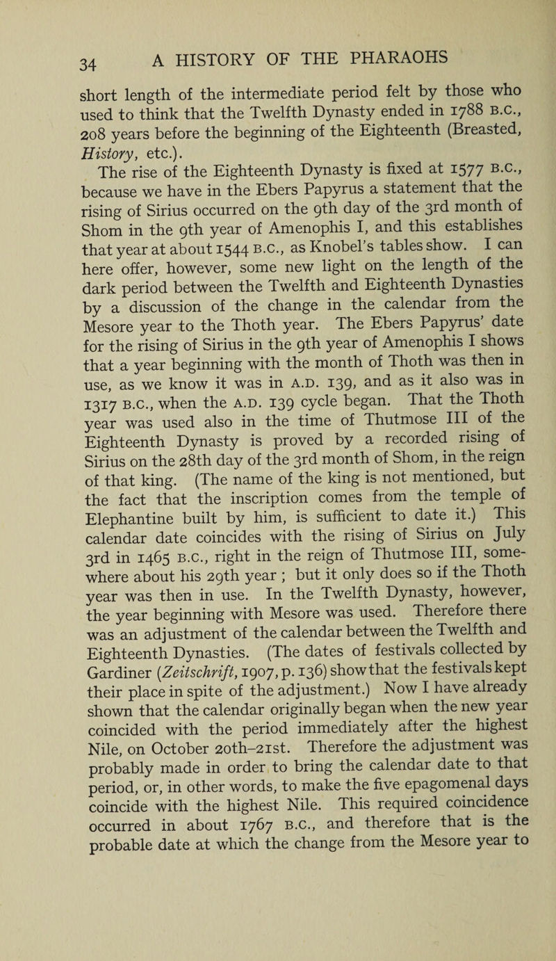 34 short length of the intermediate period felt by those who used to think that the Twelfth Dynasty ended in 1788 B.c., 208 years before the beginning of the Eighteenth (Breasted, History, etc.). The rise of the Eighteenth Dynasty is fixed at 1577 B-c-> because we have in the Ebers Papyrus a statement that the rising of Sirius occurred on the 9th day of the 3rd month of Shorn in the 9th year of Amenophis I, and this establishes that year at about 1544 B.c., as Knobel’s tables show. I can here offer, however, some new light on the length of the dark period between the Twelfth and Eighteenth Dynasties by a discussion of the change in the calendar from the Mesore year to the Thoth year. The Ebers Papyrus’ date for the rising of Sirius in the 9th year of Amenophis I shows that a year beginning with the month of Thoth was then in use, as we know it was in a.d. 139, and as it also was in 1317 b.c., when the A.D. 139 cycle began. That the Thoth year was used also in the time of Thutmose III of the Eighteenth Dynasty is proved by a recorded rising. of Sirius on the 28th day of the 3rd month of Shorn, in the reign of that king. (The name of the king is not mentioned, but the fact that the inscription comes from the temple of Elephantine built by him, is sufficient to date it.) This calendar date coincides with the rising of Sirius on July 3rd in 1465 b.c., right in the reign of Thutmose III, some¬ where about his 29th year ; but it only does so if the Thoth year was then in use. In the Twelfth Dynasty, however, the year beginning with Mesore was used. Therefore there was an adjustment of the calendar between the Twelfth and Eighteenth Dynasties. (The dates of festivals collected by Gardiner (Zeitschrift, 1907, P- 136) show that the festivals kept their place in spite of the adjustment.) Now I have already shown that the calendar originally began when the new year coincided with the period immediately after the highest Nile, on October 2oth-2ist. Therefore the adjustment was probably made in order to bring the calendar date to that period, or, in other words, to make the five epagomenal days coincide with the highest Nile. This required coincidence occurred in about 1767 B.c., and therefore that is the probable date at which the change from the Mesore year to