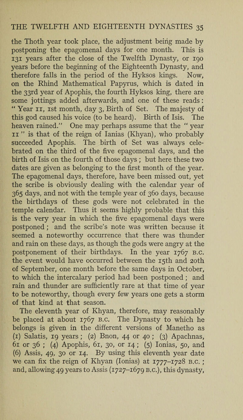 the Thoth year took place, the adjustment being made by postponing the epagomenal days for one month. This is 131 years after the close of the Twelfth Dynasty, or 190 years before the beginning of the Eighteenth Dynasty, and therefore falls in the period of the Hyksos kings. Now, on the Rhind Mathematical Papyrus, which is dated in the 33rd year of Apophis, the fourth Hyksos king, there are some jottings added afterwards, and one of these reads: “ Year 11, 1st month, day 3, Birth of Set. The majesty of this god caused his voice (to be heard). Birth of Isis. The heaven rained.” One may perhaps assume that the “ year 11 ” is that of the reign of Ianias (Khyan), who probably succeeded Apophis. The birth of Set was always cele¬ brated on the third of the five epagomenal days, and the birth of Isis on the fourth of those days ; but here these two dates are given as belonging to the first month of the year. The epagomenal days, therefore, have been missed out, yet the scribe is obviously dealing with the calendar year of 365 days, and not with the temple year of 360 days, because the birthdays of these gods were not celebrated in the temple calendar. Thus it seems highly probable that this is the very year in which the five epagomenal days were postponed ; and the scribe’s note was written because it seemed a noteworthy occurrence that there was thunder and rain on these days, as though the gods were angry at the postponement of their birthdays. In the year 1767 B.c. the event would have occurred between the 15th and 20th of September, one month before the same days in October, to which the intercalary period had been postponed ; and rain and thunder are sufficiently rare at that time of year to be noteworthy, though every few years one gets a storm of that kind at that season. The eleventh year of Khyan, therefore, may reasonably be placed at about 1767 b.c. The Dynasty to which he belongs is given in the different versions of Manetho as (1) Salatis, 19 years; (2) Bnon, 44 or 40 ; (3) Apachnas, 61 or 36 ; (4) Apophis, 61, 30, or 14; (5) Ionias, 50, and (6) Assis, 49, 30 or 14. By using this eleventh year date we can fix the reign of Khyan (Ionias) at 1777-1728 b.c. ; and, allowing 49 years to Assis (1727-1679 b.c.), this dynasty,