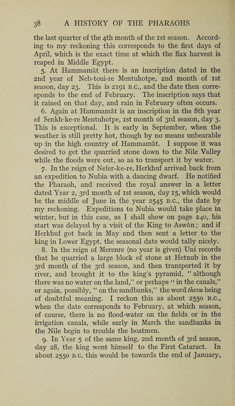 the last quarter of the 4th month of the 1st season. Accord¬ ing to my reckoning this corresponds to the first days of April, which is the exact time at which the flax harvest is reaped in Middle Egypt. 5. At Hammamat there is an inscription dated in the 2nd year of Neb-toui-re Mentuhotpe, 2nd month of 1st season, day 23. This is 2191 b.c., and the date then corre¬ sponds to the end of February. The inscription says that it rained on that day, and rain in February often occurs. 6. Again at Hammamat is an inscription in the 8th year of Senkh-ke-re Mentuhotpe, 1st month of 3rd season, day 3. This is exceptional. It is early in September, when the weather is still pretty hot, though by no means unbearable up in the high country of Hammamat. I suppose it was desired to get the quarried stone down to the Nile Valley while the floods were out, so as to transport it by water. 7. In the reign of Nefer-ke-re, Herkhuf arrived back from an expedition to Nubia with a dancing dwarf. He notified the Pharaoh, and received the royal answer in a letter dated Year 2, 3rd month of 1st season, day 15, which would be the middle of June in the year 2545 b.c., the date by my reckoning. Expeditions to Nubia would take place in winter, but in this case, as I shall show on page 240, his start was delayed by a visit of the King to Aswan; and if Herkhuf got back in May and then sent a letter to the king in Lower Egypt, the seasonal date would tally nicely. 8. In the reign of Merenre (no year is given) Uni records that he quarried a large block of stone at Hetnub in the 3rd month of the 3rd season, and then transported it by river, and brought it to the king’s pyramid, “ although there was no water on the land,” or perhaps “ in the canals,” or again, possibly, “ on the sandbanks,” the word thesu being of doubtful meaning. I reckon this as about 2550 b.c., when the date corresponds to February, at which season, of course, there is no flood-water on the fields or in the irrigation canals, while early in March the sandbanks in the Nile begin to trouble the boatmen. 9. In Year 5 of the same king, 2nd month of 3rd season, day 28, the king went himself to the First Cataract. In about 2550 b.c. this would be towards the end of January,