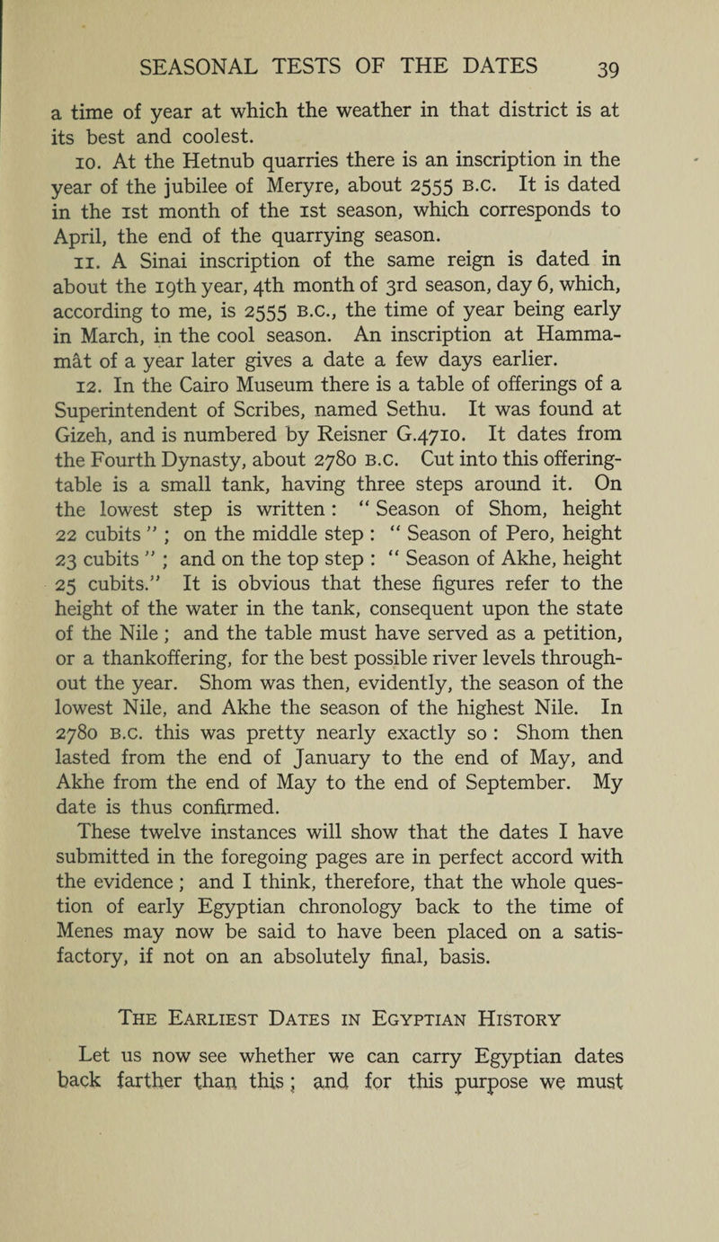 SEASONAL TESTS OF THE DATES a time of year at which the weather in that district is at its best and coolest. 10. At the Hetnub quarries there is an inscription in the year of the jubilee of Meryre, about 2555 B.c. It is dated in the 1st month of the 1st season, which corresponds to April, the end of the quarrying season. 11. A Sinai inscription of the same reign is dated in about the 19th year, 4th month of 3rd season, day 6, which, according to me, is 2555 B.c., the time of year being early in March, in the cool season. An inscription at Hamma- mat of a year later gives a date a few days earlier. 12. In the Cairo Museum there is a table of offerings of a Superintendent of Scribes, named Sethu. It was found at Gizeh, and is numbered by Reisner G.4710. It dates from the Fourth Dynasty, about 2780 b.c. Cut into this offering- table is a small tank, having three steps around it. On the lowest step is written: “ Season of Shorn, height 22 cubits ” ; on the middle step : “ Season of Pero, height 23 cubits ” ; and on the top step : “ Season of Akhe, height 25 cubits.” It is obvious that these figures refer to the height of the water in the tank, consequent upon the state of the Nile ; and the table must have served as a petition, or a thankoffering, for the best possible river levels through¬ out the year. Shorn was then, evidently, the season of the lowest Nile, and Akhe the season of the highest Nile. In 2780 b.c. this was pretty nearly exactly so : Shorn then lasted from the end of January to the end of May, and Akhe from the end of May to the end of September. My date is thus confirmed. These twelve instances will show that the dates I have submitted in the foregoing pages are in perfect accord with the evidence; and I think, therefore, that the whole ques¬ tion of early Egyptian chronology back to the time of Menes may now be said to have been placed on a satis¬ factory, if not on an absolutely final, basis. The Earliest Dates in Egyptian History Let us now see whether we can carry Egyptian dates back farther than this; and for this purpose we must