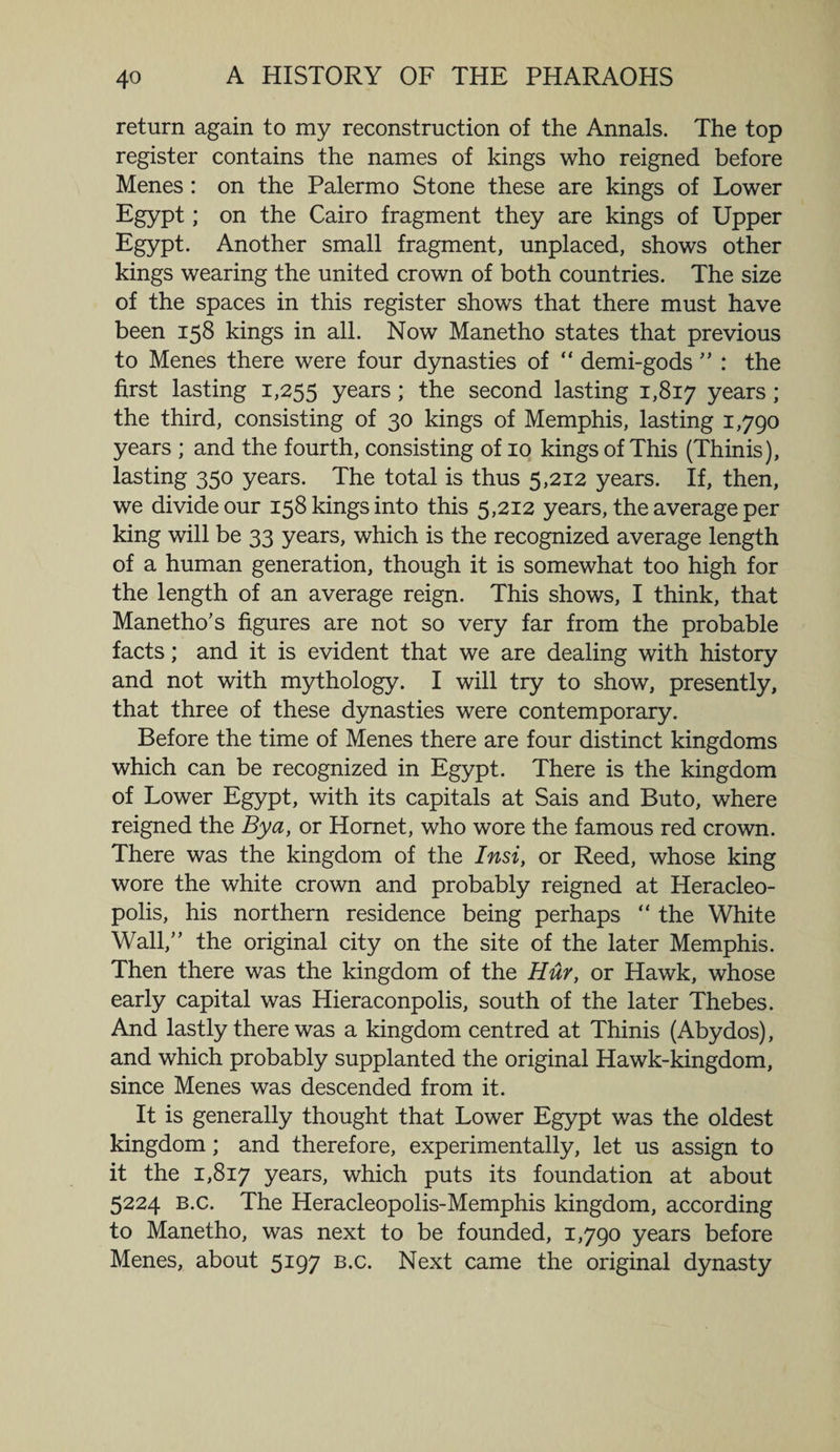 return again to my reconstruction of the Annals. The top register contains the names of kings who reigned before Menes : on the Palermo Stone these are kings of Lower Egypt; on the Cairo fragment they are kings of Upper Egypt. Another small fragment, unplaced, shows other kings wearing the united crown of both countries. The size of the spaces in this register shows that there must have been 158 kings in all. Now Manetho states that previous to Menes there were four dynasties of “ demi-gods ” : the first lasting 1,255 years; the second lasting 1,817 years; the third, consisting of 30 kings of Memphis, lasting 1,790 years ; and the fourth, consisting of 10 kings of This (Thinis), lasting 350 years. The total is thus 5,212 years. If, then, we divide our 158 kings into this 5,212 years, the average per king will be 33 years, which is the recognized average length of a human generation, though it is somewhat too high for the length of an average reign. This shows, I think, that Manetho's figures are not so very far from the probable facts; and it is evident that we are dealing with history and not with mythology. I will try to show, presently, that three of these dynasties were contemporary. Before the time of Menes there are four distinct kingdoms which can be recognized in Egypt. There is the kingdom of Lower Egypt, with its capitals at Sais and Buto, where reigned the By a, or Hornet, who wore the famous red crown. There was the kingdom of the Insi, or Reed, whose king wore the white crown and probably reigned at Heracleo- polis, his northern residence being perhaps “ the White Wall, the original city on the site of the later Memphis. Then there was the kingdom of the Hur, or Hawk, whose early capital was Hieraconpolis, south of the later Thebes. And lastly there was a kingdom centred at Thinis (Abydos), and which probably supplanted the original Hawk-kingdom, since Menes was descended from it. It is generally thought that Lower Egypt was the oldest kingdom; and therefore, experimentally, let us assign to it the 1,817 years, which puts its foundation at about 5224 B.c. The Heracleopolis-Memphis kingdom, according to Manetho, was next to be founded, 1,790 years before Menes, about 5197 b.c. Next came the original dynasty