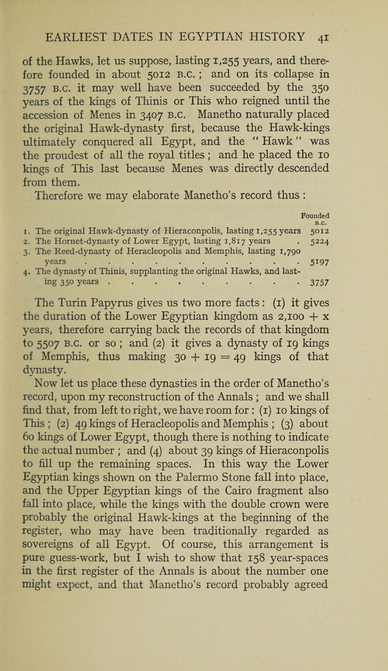 of the Hawks, let us suppose, lasting 1,255 years, and there¬ fore founded in about 5012 b.c. ; and on its collapse in 3757 b.c. it may well have been succeeded by the 350 years of the kings of Thinis or This who reigned until the accession of Menes in 3407 b.c. Manetho naturally placed the original Hawk-dynasty first, because the Hawk-kings ultimately conquered all Egypt, and the “ Hawk ” was the proudest of all the royal titles; and he placed the 10 kings of This last because Menes was directly descended from them. Therefore we may elaborate Manetho’s record thus: Founded B.C. 1. The original Hawk-dynasty of Hieraconpolis, lasting 1,255 years 5°12 2. The Hornet-dynasty of Lower Egypt, lasting 1,817 years . 5224 3. The Reed-dynasty of Heracleopolis and Memphis, lasting 1,790 years .......... 5197 4. The dynasty of Thinis, supplanting the original Hawks, and last¬ ing 350 years. 3757 The Turin Papyrus gives us two more facts: (i) it gives the duration of the Lower Egyptian kingdom as 2,100 + x years, therefore carrying back the records of that kingdom to 5507 b.c. or so ; and (2) it gives a dynasty of 19 kings of Memphis, thus making 30 -f 19 = 49 kings of that dynasty. Now let us place these dynasties in the order of Manetho’s record, upon my reconstruction of the Annals ; and we shall find that, from left to right, we have room for: (1) 10 kings of This ; (2) 49 kings of Heracleopolis and Memphis ; (3) about 60 kings of Lower Egypt, though there is nothing to indicate the actual number ; and (4) about 39 kings of Hieraconpolis to fill up the remaining spaces. In this way the Lower Egyptian kings shown on the Palermo Stone fall into place, and the Upper Egyptian kings of the Cairo fragment also fall into place, while the kings with the double crown were probably the original Hawk-kings at the beginning of the register, who may have been traditionally regarded as sovereigns of all Egypt. Of course, this arrangement is pure guess-work, but I wish to show that 158 year-spaces in the first register of the Annals is about the number one might expect, and that Manetho’s record probably agreed