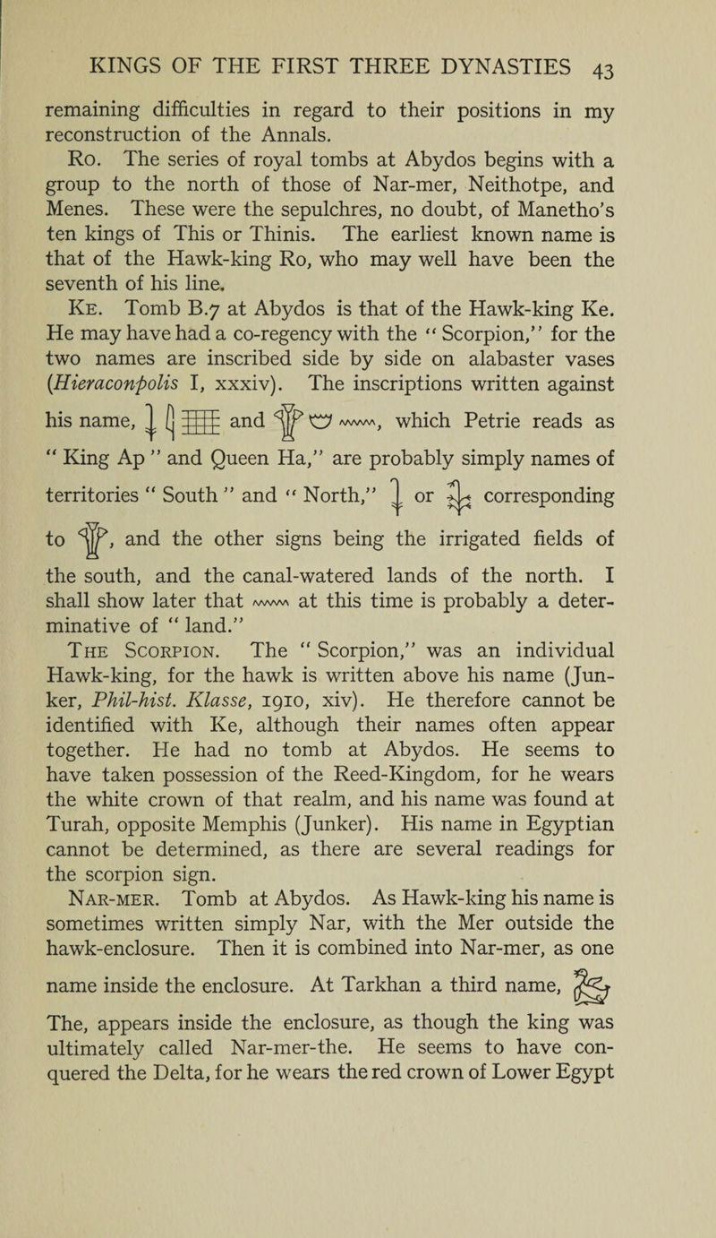 remaining difficulties in regard to their positions in my reconstruction of the Annals. Ro. The series of royal tombs at Abydos begins with a group to the north of those of Nar-mer, Neithotpe, and Menes. These were the sepulchres, no doubt, of Manetho’s ten kings of This or Thinis. The earliest known name is that of the Hawk-king Ro, who may well have been the seventh of his line. Ke. Tomb B.7 at Abydos is that of the Hawk-king Ke. He may have had a co-regency with the “ Scorpion/' for the two names are inscribed side by side on alabaster vases (Hieraconpolis I, xxxiv). The inscriptions written against his name “ King Ap ” and Queen Ha,” are probably simply names of territories “ South ” and  North,” to <^>, and the other signs being the irrigated fields of and W V /wvwVj which Petrie reads as or ^ corresponding the south, and the canal-watered lands of the north. I shall show later that *aaa™ at this time is probably a deter¬ minative of  land.” The Scorpion. The “ Scorpion,” was an individual Hawk-king, for the hawk is written above his name (Jun¬ ker, Phil-hist. Klasse, 1910, xiv). He therefore cannot be identified with Ke, although their names often appear together. He had no tomb at Abydos. He seems to have taken possession of the Reed-Kingdom, for he wears the white crown of that realm, and his name was found at Turah, opposite Memphis (Junker). His name in Egyptian cannot be determined, as there are several readings for the scorpion sign. Nar-mer. Tomb at Abydos. As Hawk-king his name is sometimes written simply Nar, with the Mer outside the hawk-enclosure. Then it is combined into Nar-mer, as one name inside the enclosure. At Tarkhan a third name, The, appears inside the enclosure, as though the king was ultimately called Nar-mer-the. He seems to have con¬ quered the Delta, for he wears the red crown of Lower Egypt