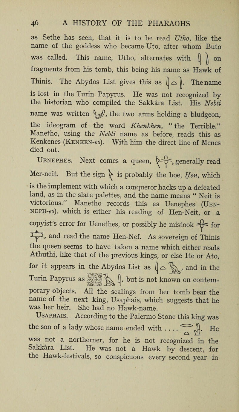 as Sethe has seen, that it is to be read Uthoy like the name of the goddess who became Uto, after whom Buto was called. This name, Utho, alternates with ( on fragments from his tomb, this being his name as Hawk of Thinis. The Abydos List gives this as The name is lost in the Turin Papyrus. He was not recognized by the historian who compiled the Sakkara List. His Nebti name was written , the two arms holding a bludgeon, the ideogram of the word Khenkhen, “the Terrible/’ Manetho, using the Nebti name as before, reads this as Kenkenes (Kenken-^s). With him the direct line of Menes died out. Uenephes. Next comes a queen, §enera^y read Mer-neit. But the sign ^ is probably the hoe, Hen, which is the implement with which a conqueror hacks up a defeated land, as in the slate palettes, and the name means “ Neit is victorious.” Manetho records this as Uenephes (Uen- NEPH-es), which is either his reading of Hen-Neit, or a copyist’s error for Uenethes, or possibly he mistook for and read the name Hen-Nef. As sovereign of Thinis the queen seems to have taken a name which either reads Athuthi, like that of the previous kings, or else Ite or Ato, for it appears in the Abydos List as (] ^ , and in the Turin Papyrus as (, but is not known on contem¬ porary objects. All the sealings from her tomb bear the name of the next king, Usaphais, which suggests that he was her heir. She had no Hawk-name. Usaphais. According to the Palermo Stone this king was the son of a lady whose name ended with .... He was not a northerner, for he is not recognized in the Sakkara List. He was not a Hawk by descent, for the Hawk-festivals, so conspicuous every second year in