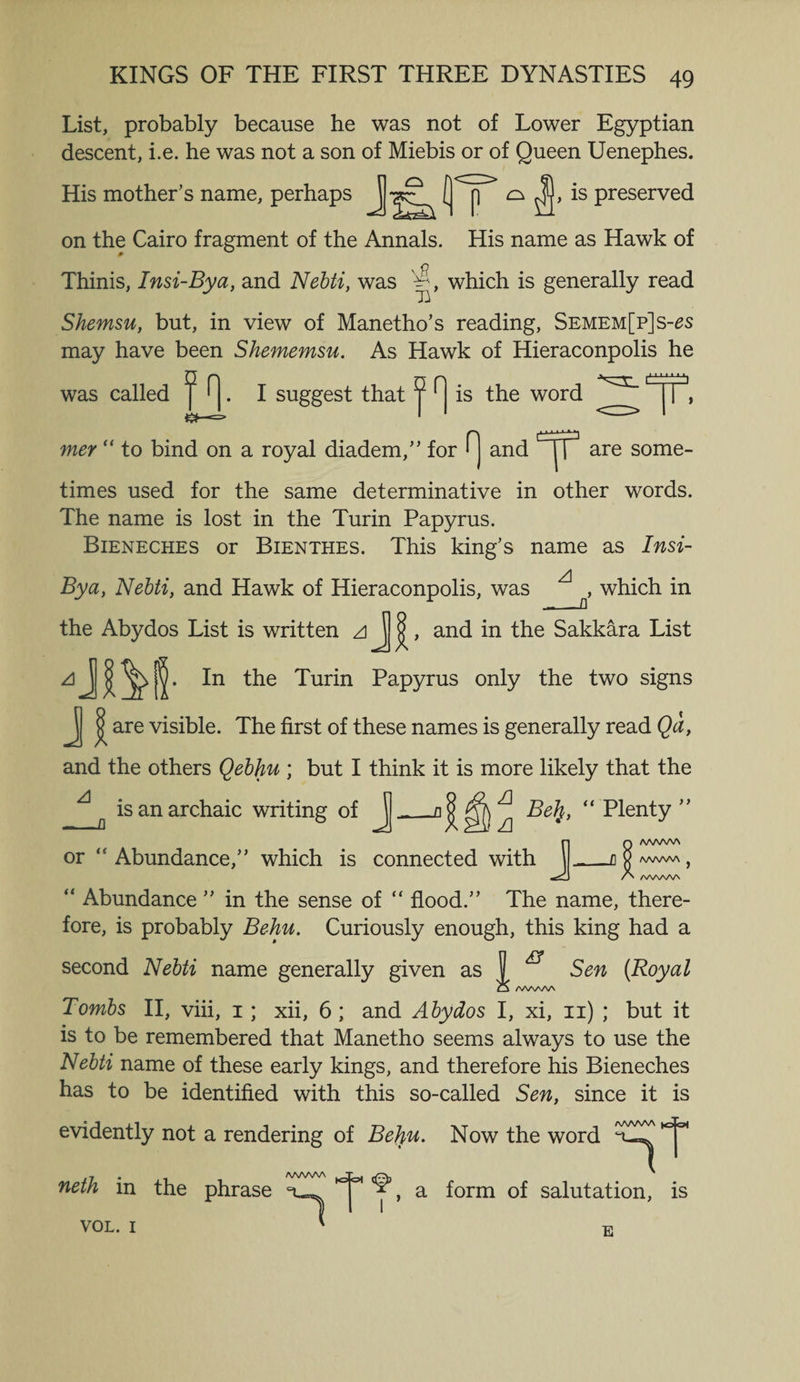 List, probably because he was not of Lower Egyptian descent, i.e. he was not a son of Miebis or of Queen Uenephes. His mother’s name, perhaps J ^ ^ Preserve(l on the Cairo fragment of the Annals. His name as Hawk of Thinis, Insi-Bya, and Nebti, was 'S, which is generally read Shemsu, but, in view of Manetho’s reading, Semem[p]s-£s may have been Shememsu. As Hawk of Hieraconpolis he was called ^ ^. I suggest that 9 H is the word d mer “ to bind on a royal diadem,” for fj and are some¬ times used for the same determinative in other words. The name is lost in the Turin Papyrus. Bieneches or Bienthes. This king’s name as Insi- Bya, Nebti, and Hawk of Hieraconpolis, was ^ ^ which in the Abydos List is written zi j ^, and in the Sakkara List PaPYrus only the two signs Jj ^ are visible. The first of these names is generally read Qa, and the others Qebhu ; but I think it is more likely that the A n is an archaic writing of J_Df ^Ilzi “ plenty ” JQ /WWW _ _fl V AA/VWN J /> /W\AAA “ Abundance ” in the sense of “ flood.” The name, there¬ fore, is probably Behu. Curiously enough, this king had a second Nebti name generally given as 1 ^ Sen (Royal CN AAAAAA Tombs II, viii, 1; xii, 6 ; and Abydos I, xi, 11) ; but it is to be remembered that Manetho seems always to use the Nebti name of these early kings, and therefore his Bieneches has to be identified with this so-called Sen, since it is evidently not a rendering of Be}iu. Now the word ^ neth in the phrase VOL. 1 awwv\ 1 tfcrt a form of salutation, is u