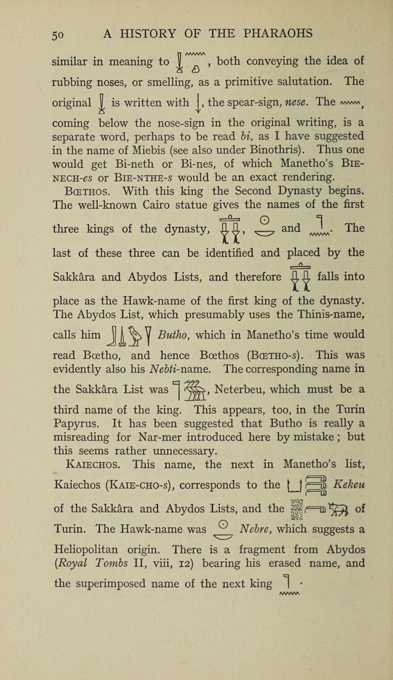 /WSA/NA similar in meaning to | , both conveying the idea of rubbing noses, or smelling, as a primitive salutation. The original ^ is written with , the spear-sign, nese. The coming below the nose-sign in the original writing, is a separate word, perhaps to be read bi, as I have suggested in the name of Miebis (see also under Binothris). Thus one would get Bi-neth or Bi-nes, of which Manetho’s Bie- nech-£S or Bie-nthe-s would be an exact rendering. Bgethos. With this king the Second Dynasty begins. The well-known Cairo statue gives the names of the first three kings of the dynasty, The last of these three can be identified and placed by the Sakkara and Abydos Lists, and therefore falls into place as the Hawk-name of the first king of the dynasty. The Abydos List, which presumably uses the Thinis-name, calls him J J ^ ^ Butho, which in Manetho’s time would read Boetho, and hence Boethos (Bcetho-s). This was evidently also his Nebti-name. The corresponding name in the Sakkara List was , Neterbeu, which must be a third name of the king. This appears, too, in the Turin Papyrus. It has been suggested that Butho is really a misreading for Nar-mer introduced here by mistake; but this seems rather unnecessary. Kaiechos. This name, the next in Manetho’s list, Kaiechos (Kaie-cho-s), corresponds to the (_j jc===u) Kekeu of the Sakkara and Abydos Lists, and the °f Turin. The Hawk-name was ® Nebre, which suggests a Heliopolitan origin. There is a fragment from Abydos [Royal Tombs II, viii, 12) bearing his erased name, and the superimposed name of the next king 1 • A/WWV