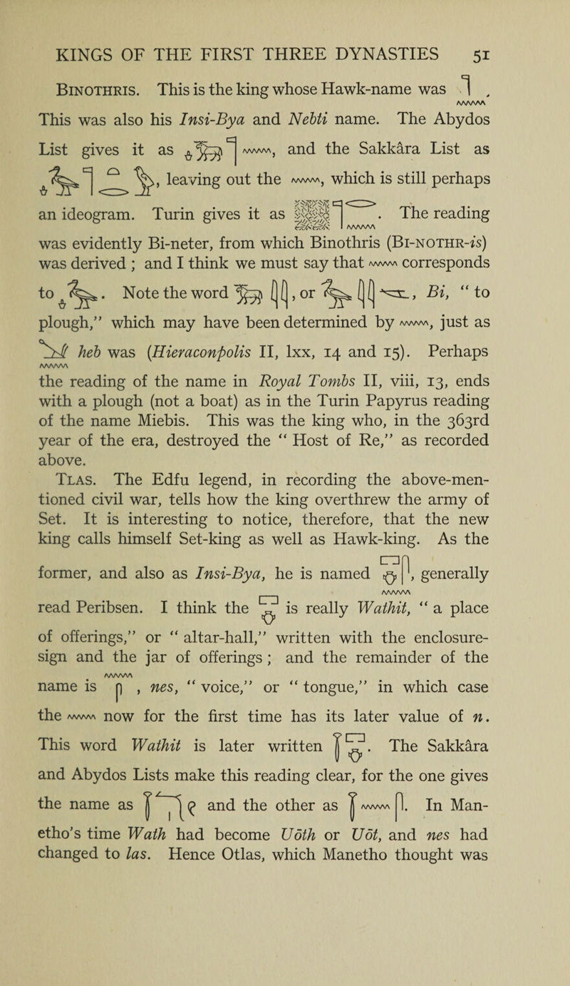 Binothris. This is the king whose Hawk-name was 1 , AAAAAA This was also his Insi-Bya and Nebti name. The Abydos List gives it as and the Sakkara List as ° leaving out the AAAAAA ^ which is still perhaps an ideogram. Turin gives it as ||gg^ . The reading was evidently Bi-neter, from which Binothris (Bi-NOTHR-fs) was derived ; and I think we must say that aaaaaa corresponds . Note the word (( , or (( ^ to a , Bi, “to plough/’ which may have been determined by aaaaaa, just as heb was (Hieraconpolis II, lxx, 14 and 15). Perhaps AAAAAA the reading of the name in Royal Tombs II, viii, 13, ends with a plough (not a boat) as in the Turin Papyrus reading of the name Miebis. This was the king who, in the 363rd year of the era, destroyed the “ Host of Re,” as recorded above. Tlas. The Edfu legend, in recording the above-men¬ tioned civil war, tells how the king overthrew the army of Set. It is interesting to notice, therefore, that the new king calls himself Set-king as well as Hawk-king. As the nn former, and also as Insi-Bya, he is named ^ generally cz\ AAAAAA read Peribsen. I think the ^ is really Wathit, “ a place of offerings,” or “ altar-hall,” written with the enclosure- sign and the jar of offerings; and the remainder of the AAAAAA name is p , nes, “ voice,” or “ tongue,” in which case the aaaaaa now for the first time has its later value of n. O* The Sakkara This word Wathit is later written J and Abydos Lists make this reading clear, for the one gives the name as and the other as J aaa^a 1. In Man- etho’s time Wath had become Uoth or XJot, and nes had changed to las. Hence Otlas, which Manetho thought was
