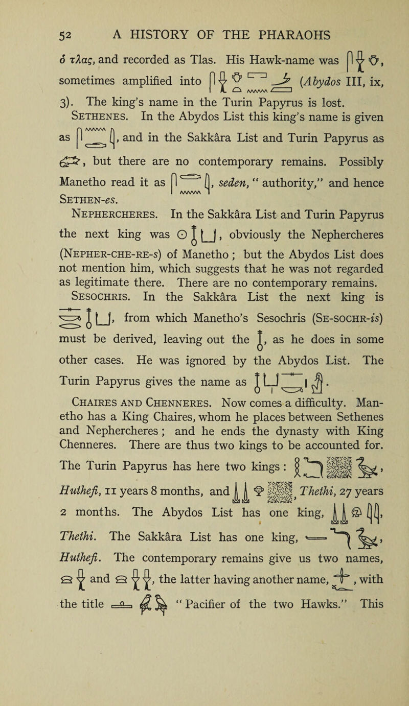 6 tAolq, and recorded as Tlas. His Hawk-name was fl ^ O, sometimes amplified into ^ 1 1_^ (Abydos III, ix, I L ^ WWW - ) 3). The king’s name in the Turin Papyrus is lost. Sethenes. In the Abydos List this king’s name is given as nAAWA f\ [, and in the Sakkara List and Turin Papyrus as ££, but there are no contemporary remains. Possibly Manetho read it as 1 [, seden, “ authority,” and hence A/WW\ Sethen-^s. Nephercheres. In the Sakkara List and Turin Papyrus the next king was O J |_), obviously the Nephercheres (Nepher-che-re-s) of Manetho ; but the Abydos List does not mention him, which suggests that he was not regarded as legitimate there. There are no contemporary remains. Sesochris. In the Sakkara List the next king is slu. from which Manetho’s Sesochris (Se-sochr-is) must be derived, leaving out the J, as he does in some other cases. He was ignored by the Abydos List. The Turin Papyrus gives the name as T L_J_. Chaires and Chenneres. Now comes a difficulty. Man¬ etho has a King Chaires, whom he places between Sethenes and Nephercheres ; and he ends the dynasty with King Chenneres. There are thus two kings to be accounted for. The Turin Papyrus has here two kings : yV \>f V ^ p| Thethi, 27 years 2 months. The Abydos List has one king, H ® ((, 1 tiia tiJj II Thethi. The Sakkara List has one king, *= , Huthefi. The contemporary remains give us two names, Q ^ and Q ^ the latter having another name, ± , with the title c= ^ ^ jCL “ Pacifier of the two Hawks.” This