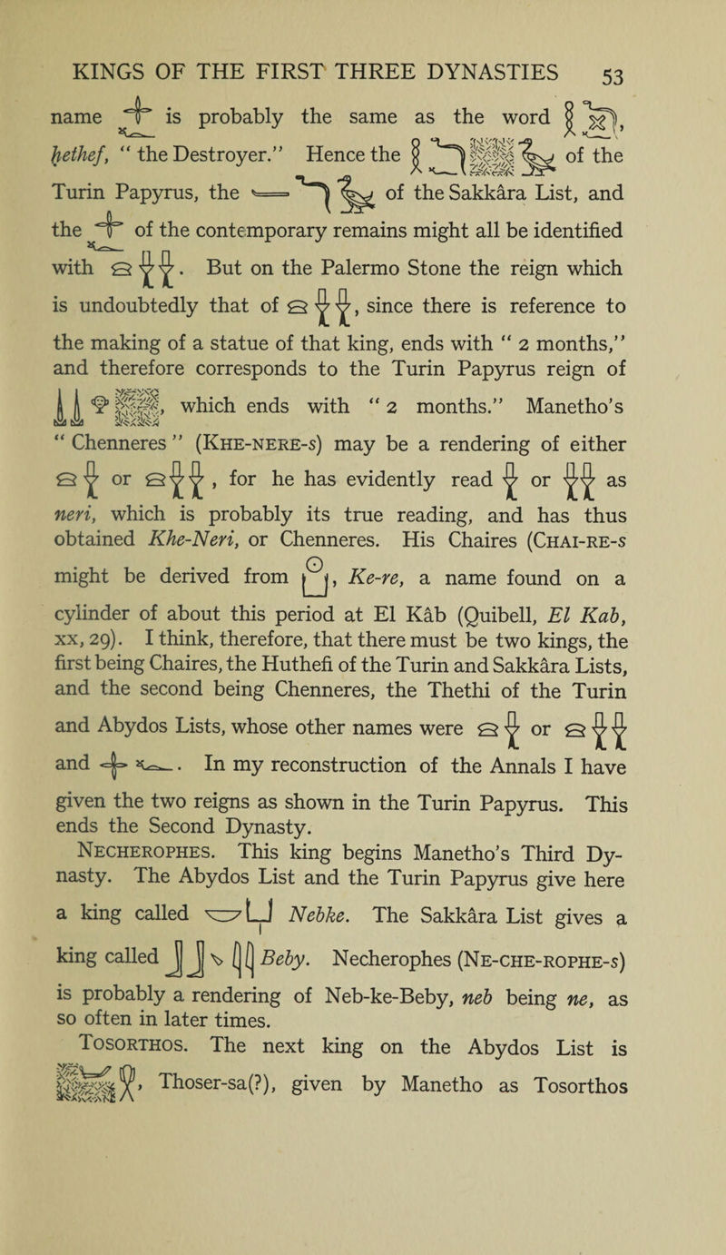 name 4* is probably the same as the word 53 Jiethef, “ the Destroyer.” Hence the g of the Turin Papyrus, the of the Sakkara List, and the of the contemporary remains might all be identified with Q But on the Palermo Stone the reign which is undoubtedly that of Q ^ ^, since there is reference to the making of a statue of that king, ends with “ 2 months,” and therefore corresponds to the Turin Papyrus reign of ^ which ends with “ 2 months.” Manetho’s “ Chenneres ” (Khe-nere-s) may be a rendering of either £5 ^ or Q ^ ^ , for he has evidently read ^ or as neri, which is probably its true reading, and has thus obtained Khe-Neri, or Chenneres. His Chaires (Chai-re-s O might be derived from Ke-re, a name found on a cylinder of about this period at El Kab (Quibell, El Kab, xx, 29). I think, therefore, that there must be two kings, the first being Chaires, the Huthefi of the Turin and Sakkara Lists, and the second being Chenneres, the Thethi of the Turin and Abydos Lists, whose other names were Q ^ or Q ^ ^ and <=|=> . In my reconstruction of the Annals I have given the two reigns as shown in the Turin Papyrus. This ends the Second Dynasty. Necherophes. This king begins Manetho’s Third Dy¬ nasty. The Abydos List and the Turin Papyrus give here a king called Nebke. The Sakkara List gives a king called JJJj \> (j( Beby. Necherophes (Ne-che-rophe-s) is probably a rendering of Neb-ke-Beby, neb being ne, as so often in later times. Tosorthos. The next king on the Abydos List is Thosersa(?)> given by Manetho as Tosorthos