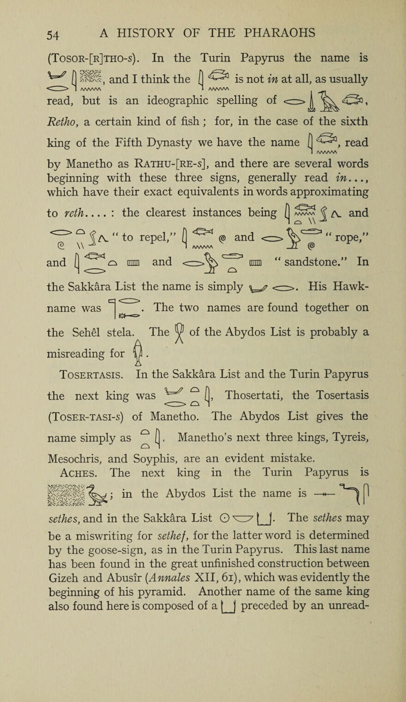 (Tosor-[r]tho-s). In the Turin Papyrus the name is ( 81.*, and I think the ( ^ is not in at all, as usually <H> I wwv\ (WWV\ read, but is an ideographic spelling of Retho, a certain kind of fish ; for, in the case of the sixth king of the Fifth Dynasty we have the name ( read 1 /WWW by Manetho as Rathu-[re-s], and there are several words beginning with these three signs, generally read in..., which have their exact equivalents in words approximating to reth.... : the clearest instances being ( ^ zv and <c=> ° ^zv “ to repel,” Q <&amp;1 © and c CP. \\ 1 AAAAA/V and [ ^ tniffl and \m “ rope,” sandstone.” In the Sakkara List the name is simply <=z>. His Hawk- name was c|^^. The two names are found together on the Sehel stela. The ^ of the Abydos List is probably a misreading for Tosertasis. In the Sakkara List and the Turin Papyrus the next king was ^ [, Thosertati, the Tosertasis (Toser-tasi-s) of Manetho. The Abydos List gives the name simply as ° ( . Manetho’s next three kings, Tyreis, o Mesochris, and Soyphis, are an evident mistake. Aches. The next king in the Turin Papyrus is in the Abydos List the name is sethes, and in the Sakkara List O u- The sethes may be a miswriting for sethef, for the latter word is determined by the goose-sign, as in the Turin Papyrus. This last name has been found in the great unfinished construction between Gizeh and Abusir [Annates XII, 6i), which was evidently the beginning of his pyramid. Another name of the same king also found here is composed of a [_j preceded by an unread-