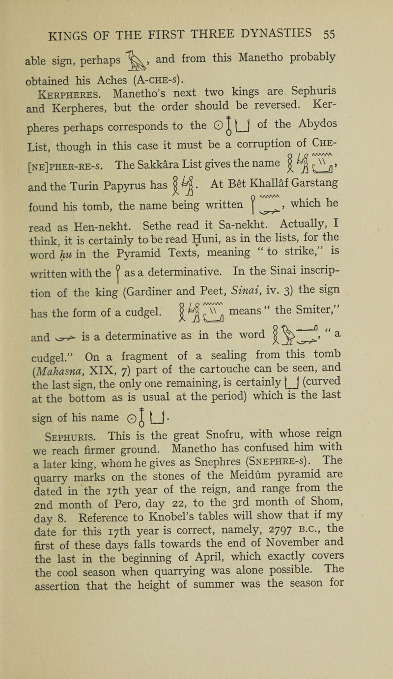 able sign, perhaps and from this Manetho probably obtained his Aches (A-che-s). Kerpheres. Manetho’s next two kings are Sephuris and Kerpheres, but the order should be reversed. Ker¬ pheres perhaps corresponds to the O J LJ of the Abydos List, though in this case it must be a corruption of Che- [ne] pher-re-s. The Sakkara List gives the name j aa^aaa and the Turin Papyrus has At Bet Khallaf Garstang 0 found his tomb, the name being written J , which he read as Hen-nekht. Sethe read it Sa-nekht. Actually, I think, it is certainly to be read Huni, as in the lists, for the word hu in the Pyramid Texts, meaning “ to strike,” is written with the ^ as a determinative. In the Sinai inscrip¬ tion of the king (Gardiner and Peet, Sinai, iv. 3) the sign Q / Q /WWV\ y) has the form of a cudgel. ^ means “ the Smiter, and is a determinative as in the word § “ a cudgel.” On a fragment of a sealing from this tomb (.Mahasna, XIX, 7) part of the cartouche can be seen, and the last sign, the only one remaining, is certainly [J (curved at the bottom as is usual at the period) which is the last sign of his name O l U- Sephuris. This is the great Snofru, with whose reign we reach firmer ground. Manetho has confused him with a later king, whom he gives as Snephres (Snephre-s).. The quarry marks on the stones of the Meidum pyramid are dated in the 17th year of the reign, and range from the 2nd month of Pero, day 22, to the 3rd month of Shorn, day 8. Reference to Knobehs tables will show that if my date for this 17th year is correct, namely, 2797 B.c., the first of these days falls towards the end of November and the last in the beginning of April, which exactly covers the cool season when quarrying was alone possible. The assertion that the height of summer was the season for