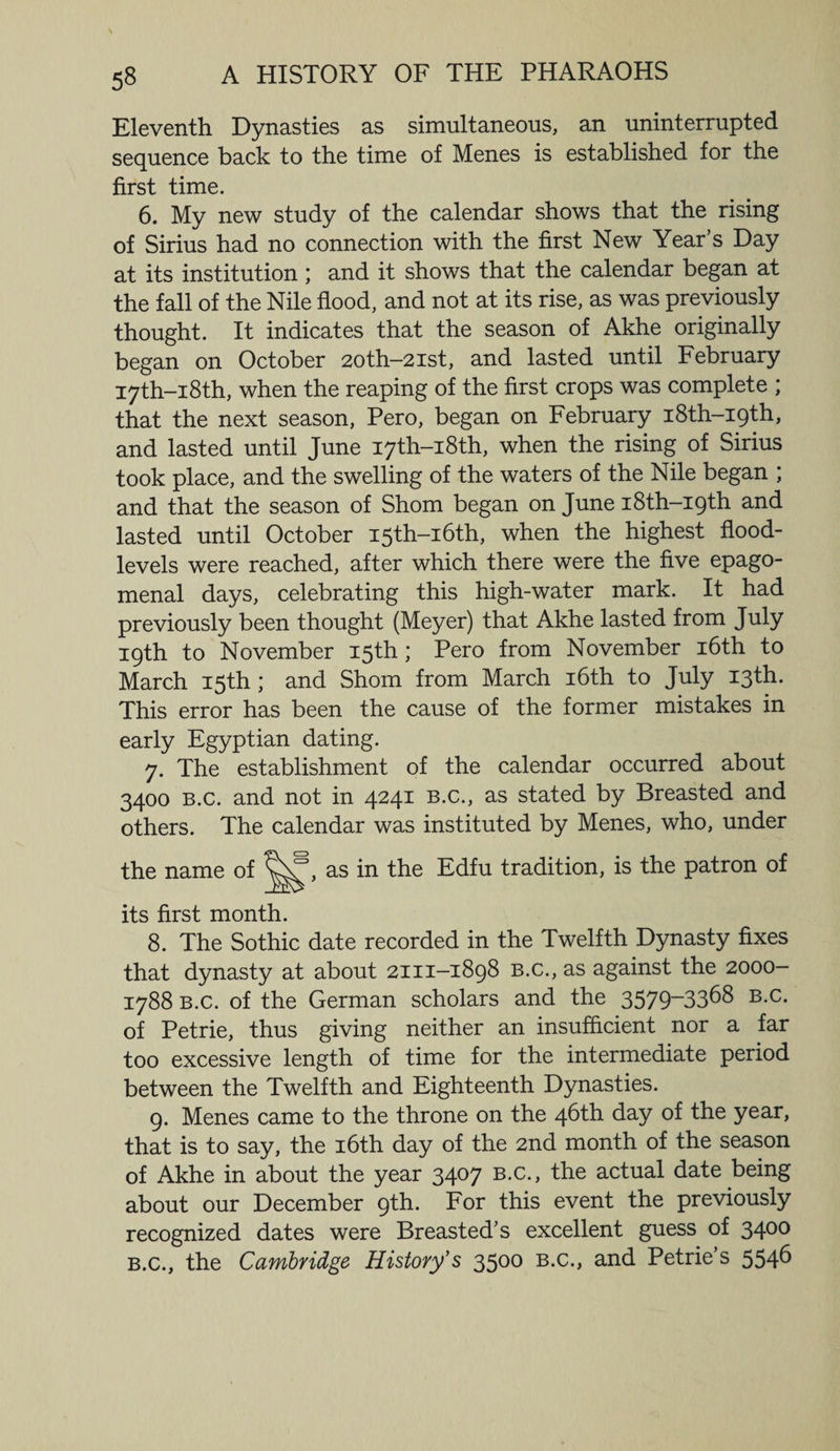 Eleventh Dynasties as simultaneous, an uninterrupted sequence back to the time of Menes is established for the first time. 6. My new study of the calendar shows that the rising of Sirius had no connection with the first New Year s Day at its institution ; and it shows that the calendar began at the fall of the Nile flood, and not at its rise, as was previously thought. It indicates that the season of Akhe originally began on October 20th-2ist, and lasted until February I7th-i8th, when the reaping of the first crops was complete ; that the next season, Pero, began on February i8th-i9th, and lasted until June I7th-i8th, when the rising of Sirius took place, and the swelling of the waters of the Nile began ; and that the season of Shorn began on June i8th-i9th and lasted until October I5th-i6th, when the highest flood- levels were reached, after which there were the five epago- menal days, celebrating this high-water mark. It had previously been thought (Meyer) that Akhe lasted from July 19th to November 15th ; Pero from November 16th to March 15th ; and Shorn from March 16th to July 13th. This error has been the cause of the former mistakes in early Egyptian dating. 7. The establishment of the calendar occurred about 3400 b.c. and not in 4241 b.c., as stated by Breasted and others. The calendar was instituted by Menes, who, under the name of as in the Edfu tradition, is the patron of its first month. 8. The Sothic date recorded in the Twelfth Dynasty fixes that dynasty at about 2111-1898 B.c., as against the 2000- 1788 b.c. of the German scholars and the 3579~3368 b.c. of Petrie, thus giving neither an insufficient nor a far too excessive length of time for the intermediate period between the Twelfth and Eighteenth Dynasties. 9. Menes came to the throne on the 46th day of the year, that is to say, the 16th day of the 2nd month of the season of Akhe in about the year 34°7 B-c-> the actual date being about our December 9th. For this event the previously recognized dates were Breasted's excellent guess of 34°° b.c., the Cambridge History’s 3500 b.c., and Petrie’s 554^