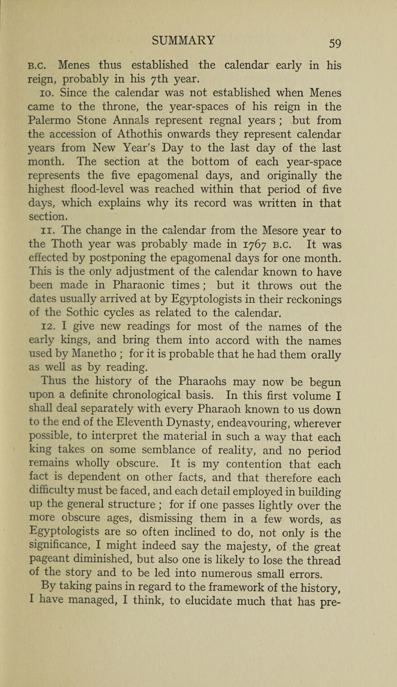 B.c. Menes thus established the calendar early in his reign, probably in his 7th year. 10. Since the calendar was not established when Menes came to the throne, the year-spaces of his reign in the Palermo Stone Annals represent regnal years ; but from the accession of Athothis onwards they represent calendar years from New Year’s Day to the last day of the last month. The section at the bottom of each year-space represents the five epagomenal days, and originally the highest flood-level was reached within that period of five days, which explains why its record was written in that section. 11. The change in the calendar from the Mesore year to the Thoth year was probably made in 1767 B.c. It was effected by postponing the epagomenal days for one month. This is the only adjustment of the calendar known to have been made in Pharaonic times ; but it throws out the dates usually arrived at by Egyptologists in their reckonings of the Sothic cycles as related to the calendar. 12. I give new readings for most of the names of the early kings, and bring them into accord with the names used by Manetho ; for it is probable that he had them orally as well as by reading. Thus the history of the Pharaohs may now be begun upon a definite chronological basis. In this first volume I shall deal separately with every Pharaoh known to us down to the end of the Eleventh Dynasty, endeavouring, wherever possible, to interpret the material in such a way that each king takes on some semblance of reality, and no period remains wholly obscure. It is my contention that each fact is dependent on other facts, and that therefore each difficulty must be faced, and each detail employed in building up the general structure ; for if one passes lightly over the more obscure ages, dismissing them in a few words, as Egyptologists are so often inclined to do, not only is the significance, I might indeed say the majesty, of the great pageant diminished, but also one is likely to lose the thread of the story and to be led into numerous small errors. By taking pains in regard to the framework of the history, I have managed, I think, to elucidate much that has pre-