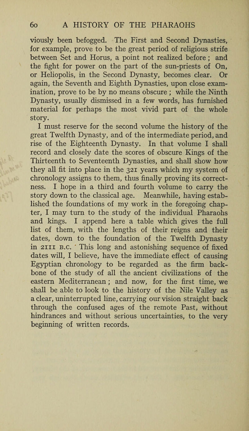 viously been befogged. The First and Second Dynasties, for example, prove to be the great period of religious strife between Set and Horus, a point not realized before; and the fight for power on the part of the sun-priests of On, or Heliopolis, in the Second Dynasty, becomes clear. Or again, the Seventh and Eighth Dynasties, upon close exam¬ ination, prove to be by no means obscure ; while the Ninth Dynasty, usually dismissed in a few words, has furnished material for perhaps the most vivid part of the whole story. I must reserve for the second volume the history of the great Twelfth Dynasty, and of the intermediate period, and rise of the Eighteenth Dynasty. In that volume I shall record and closely date the scores of obscure Kings of the Thirteenth to Seventeenth Dynasties, and shall show how they all fit into place in the 321 years which my system of chronology assigns to them, thus finally proving its correct¬ ness. I hope in a third and fourth volume to carry the story down to the classical age. Meanwhile, having estab¬ lished the foundations of my work in the foregoing chap¬ ter, I may turn to the study of the individual Pharaohs and kings. I append here a table which gives the full list of them, with the lengths of their reigns and their dates, down to the foundation of the Twelfth Dynasty in 2111 b.c. ' This long and astonishing sequence of fixed dates will, I believe, have the immediate effect of causing Egyptian chronology to be regarded as the firm back¬ bone of the study of all the ancient civilizations of the eastern Mediterranean; and now, for the first time, we shall be able to look to the history of the Nile Valley as a clear, uninterrupted line, carrying our vision straight back through the confused ages of the remote Past, without hindrances and without serious uncertainties, to the very beginning of written records.