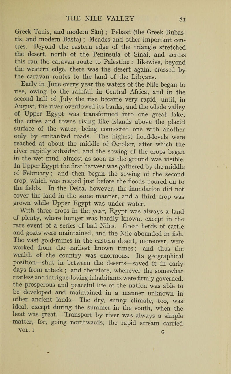 Greek Tanis, and modern San) ; Pebast (the Greek Bubas- tis, and modem Basta) ; Mendes and other important cen¬ tres. Beyond the eastern edge of the triangle stretched the desert, north of the Peninsula of Sinai, and across this ran the caravan route to Palestine: likewise, beyond the western edge, there was the desert again, crossed by the caravan routes to the land of the Libyans. Early in June every year the waters of the Nile began to rise, owing to the rainfall in Central Africa, and in the second half of July the rise became very rapid, until, in August, the river overflowed its banks, and the whole valley of Upper Egypt was transformed into one great lake, the cities and towns rising like islands above the placid surface of the water, being connected one with another only by embanked roads. The highest flood-levels were reached at about the middle of October, after which the river rapidly subsided, and the sowing of the crops began in the wet mud, almost as soon as the ground was visible. In Upper Egypt the first harvest was gathered by the middle of February ; and then began the sowing of the second crop, which was reaped just before the floods poured on to the fields. In the Delta, however, the inundation did not cover the land in the same manner, and a third crop was grown while Upper Egypt was under water. With three crops in the year, Egypt was always a land of plenty, where hunger was hardly known, except in the rare event of a series of bad Niles. Great herds of cattle and goats were maintained, and the Nile abounded in fish. The vast gold-mines in the eastern desert, moreover, were worked from the earliest known times; and thus the wealth of the country was enormous. Its geographical position—shut in between the deserts—saved it in early days from attack; and therefore, whenever the somewhat restless and intrigue-loving inhabitants were firmly governed, the prosperous and peaceful life of the nation was able to be developed and maintained in a manner unknown in other ancient lands. The dry, sunny climate, too, was ideal, except during the summer in the south, when the heat was great. Transport by river was always a simple matter, for, going northwards, the rapid stream carried VOL. i G