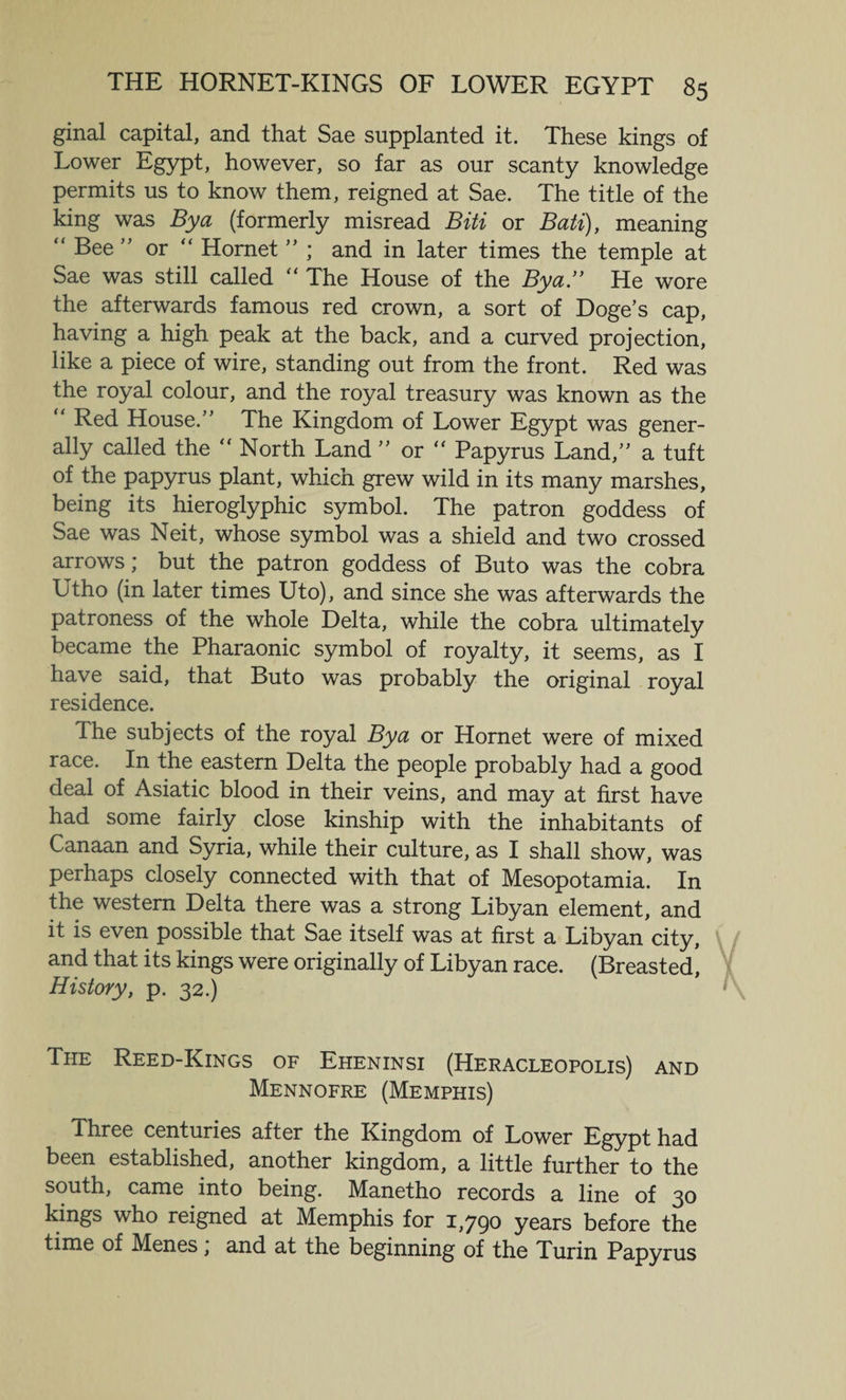 ginal capital, and that Sae supplanted it. These kings of Lower Egypt, however, so far as our scanty knowledge permits us to know them, reigned at Sae. The title of the king was By a (formerly misread Biti or Bati), meaning “ Bee ” or “ Hornet ” ; and in later times the temple at Sae was still called “ The House of the By a.” He wore the afterwards famous red crown, a sort of Doge’s cap, having a high peak at the back, and a curved projection, like a piece of wire, standing out from the front. Red was the royal colour, and the royal treasury was known as the “ Bed House.” The Kingdom of Lower Egypt was gener¬ ally called the “ North Land ” or “ Papyrus Land,” a tuft of the papyrus plant, which grew wild in its many marshes, being its hieroglyphic symbol. The patron goddess of Sae was Neit, whose symbol was a shield and two crossed arrows; but the patron goddess of Buto was the cobra Utho (in later times Uto), and since she was afterwards the patroness of the whole Delta, while the cobra ultimately became the Pharaonic symbol of royalty, it seems, as I have said, that Buto was probably the original royal residence. The subjects of the royal By a or Hornet were of mixed race. In the eastern Delta the people probably had a good deal of Asiatic blood in their veins, and may at first have had some fairly close kinship with the inhabitants of Canaan and Syria, while their culture, as I shall show, was perhaps closely connected with that of Mesopotamia. In the western Delta there was a strong Libyan element, and it is even possible that Sae itself was at first a Libyan city, and that its kings were originally of Libyan race. (Breasted, History, p. 32.) The Reed-Kings of Eheninsi (Heracleopolis) and Mennofre (Memphis) Three centuries after the Kingdom of Lower Egypt had been established, another kingdom, a little further to the south, came into being. Manetho records a line of 30 kings who reigned at Memphis for 1,790 years before the time of Menes, and at the beginning of the Turin Papyrus