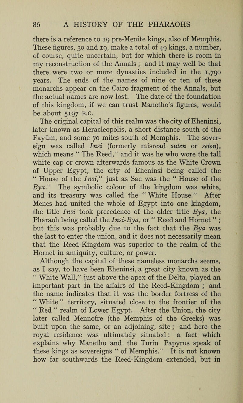 there is a reference to 19 pre-Menite kings, also of Memphis. These figures, 30 and 19, make a total of 49 kings, a number, of course, quite uncertain, but for which there is room in my reconstruction of the Annals ; and it may well be that there were two or more dynasties included in the 1,790 years. The ends of the names of nine or ten of these monarchs appear on the Cairo fragment of the Annals, but the actual names are now lost. The date of the foundation of this kingdom, if we can trust Manetho’s figures, would be about 5197 b.c. The original capital of this realm was the city of Eheninsi, later known as Heracleopolis, a short distance south of the Fayum, and some 70 miles south of Memphis. The sover¬ eign was called Insi (formerly misread suten or seten), which means “ The Reed,” and it was he who wore the tall white cap or crown afterwards famous as the White Crown of Upper Egypt, the city of Eheninsi being called the “ House of the Insi,” just as Sae was the “ House of the Bya” The symbolic colour of the kingdom was white, and its treasury was called the “ White House.” After Menes had united the whole of Egypt into one kingdom, the title Insi took precedence of the older title Bya, the Pharaoh being called the Insi-Bya, or “ Reed and Hornet ” ; but this was probably due to the fact that the Bya was the last to enter the union, and it does not necessarily mean that the Reed-Kingdom was superior to the realm of the Hornet in antiquity, culture, or power. Although the capital of these nameless monarchs seems, as I say, to have been Eheninsi, a great city known as the “ White Wall,” just above the apex of the Delta, played an important part in the affairs of the Reed-Kingdom ; and the name indicates that it was the border fortress of the “ White ” territory, situated close to the frontier of the “ Red ” realm of Lower Egypt. After the Union, the city later called Mennofre (the Memphis of the Greeks) was built upon the same, or an adjoining, site; and here the royal residence was ultimately situated: a fact which explains why Manetho and the Turin Papyrus speak of these kings as sovereigns “ of Memphis.” It is not known how far southwards the Reed-Kingdom extended, but in