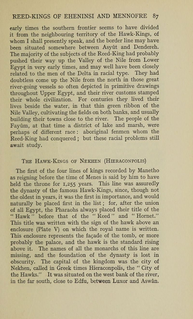 early times the southern frontier seems to have divided it from the neighbouring territory of the Hawk-Kings, of whom I shall presently speak, and the border line may have been situated somewhere between Asyut and Dendereh. The majority of the subjects of the Reed-King had probably pushed their way up the Valley of the Nile from Lower Egypt in very early times, and may well have been closely related to the men of the Delta in racial type. They had doubtless come up the Nile from the north in those great river-going vessels so often depicted in primitive drawings throughout Upper Egypt, and their river customs stamped their whole civilization. For centuries they lived their lives beside the water, in that thin green ribbon of the Nile Valley, cultivating the fields on both banks, and usually building their towns close to the river. The people of the Fayum, at that time a district of lake and marsh, were perhaps of different race : aboriginal fenmen whom the Reed-King had conquered; but these racial problems still await study. The Hawk-Kings of Nekhen (Hieraconpolis) The first of the four lines of kings recorded by Manetho as reigning before the time of Menes is said by him to have held the throne for 1,255 years. This line was assuredly the dynasty of the famous Hawk-Kings, since, though not the oldest in years, it was the first in importance, and would naturally be placed first in the list; for, after the union of all Egypt, the Pharaohs always placed their title of the “Hawk” before that of the “Reed” and “Hornet.” This title was written with the sign of the hawk above an enclosure (Plate V) on which the royal name is written. This enclosure represents the fagade of the tomb, or more probably the palace, and the hawk is the standard rising above it. The names of all the monarchs of this line are missing, and the foundation of the dynasty is lost in obscurity. The capital of the kingdom was the city of Nekhen, called in Greek times Hieraconpolis, the “ City of the Hawks.” It was situated on the west bank of the river, in the far south, close to Edfu, between Luxor and Aswan,