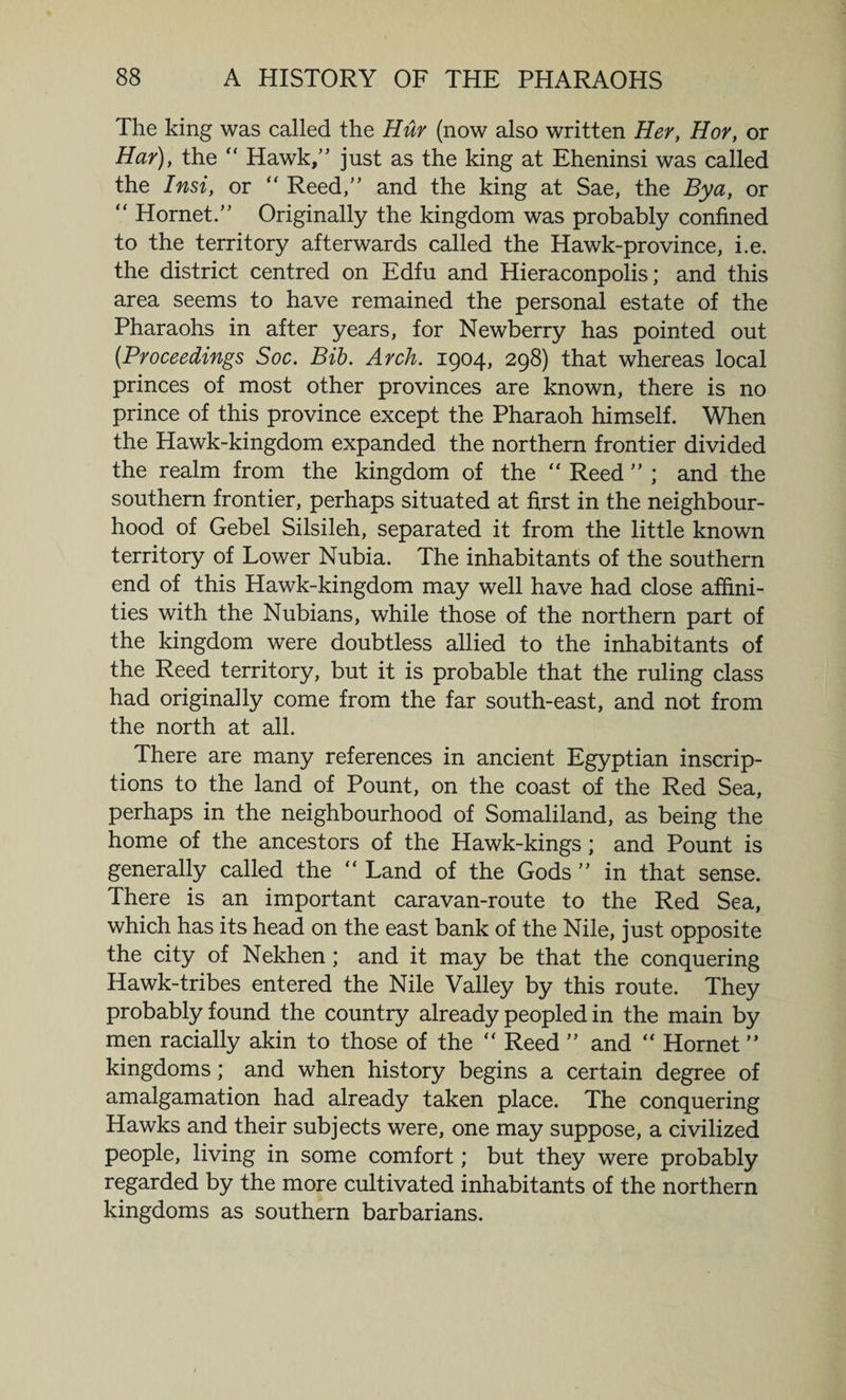 The king was called the Hur (now also written Her, Hoy, or Har), the “ Hawk,” just as the king at Eheninsi was called the Insi, or “ Reed,” and the king at Sae, the By a, or “ Hornet.” Originally the kingdom was probably confined to the territory afterwards called the Hawk-province, i.e. the district centred on Edfu and Hieraconpolis; and this area seems to have remained the personal estate of the Pharaohs in after years, for Newberry has pointed out (Proceedings Soc. Bib. Arch. 1904, 298) that whereas local princes of most other provinces are known, there is no prince of this province except the Pharaoh himself. When the Hawk-kingdom expanded the northern frontier divided the realm from the kingdom of the “ Reed ” ; and the southern frontier, perhaps situated at first in the neighbour¬ hood of Gebel Silsileh, separated it from the little known territory of Lower Nubia. The inhabitants of the southern end of this Hawk-kingdom may well have had close affini¬ ties with the Nubians, while those of the northern part of the kingdom were doubtless allied to the inhabitants of the Reed territory, but it is probable that the ruling class had originally come from the far south-east, and not from the north at all. There are many references in ancient Egyptian inscrip¬ tions to the land of Pount, on the coast of the Red Sea, perhaps in the neighbourhood of Somaliland, as being the home of the ancestors of the Hawk-kings; and Pount is generally called the “ Land of the Gods ” in that sense. There is an important caravan-route to the Red Sea, which has its head on the east bank of the Nile, just opposite the city of Nekhen; and it may be that the conquering Hawk-tribes entered the Nile Valley by this route. They probably found the country already peopled in the main by men racially akin to those of the “ Reed ” and “ Hornet ” kingdoms; and when history begins a certain degree of amalgamation had already taken place. The conquering Hawks and their subjects were, one may suppose, a civilized people, living in some comfort; but they were probably regarded by the more cultivated inhabitants of the northern kingdoms as southern barbarians.