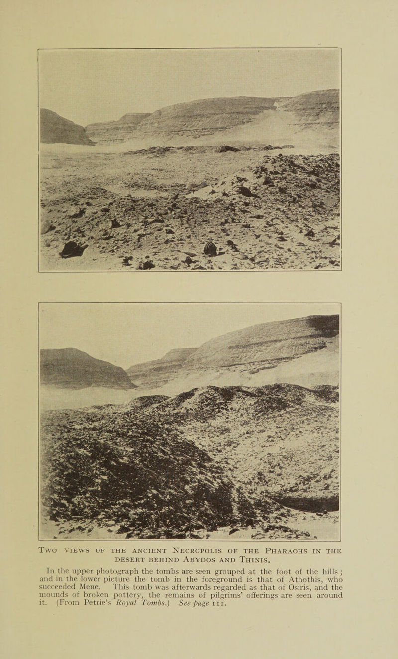 Two VIEWS OF THE ANCIENT NECROPOLIS OF THE PHARAOHS IN THE DESERT BEHIND ABYDOS AND ThINIS. In the upper photograph the tombs are seen grouped at the foot of the hills ; and in the lower picture the tomb in the foreground is that of Athothis, who succeeded Mene. This tomb was afterwards regarded as that of Osiris, and the mounds of broken pottery, the remains of pilgrims’ offerings are seen around it. (From Petrie’s Royal Tombs.) See pagein.