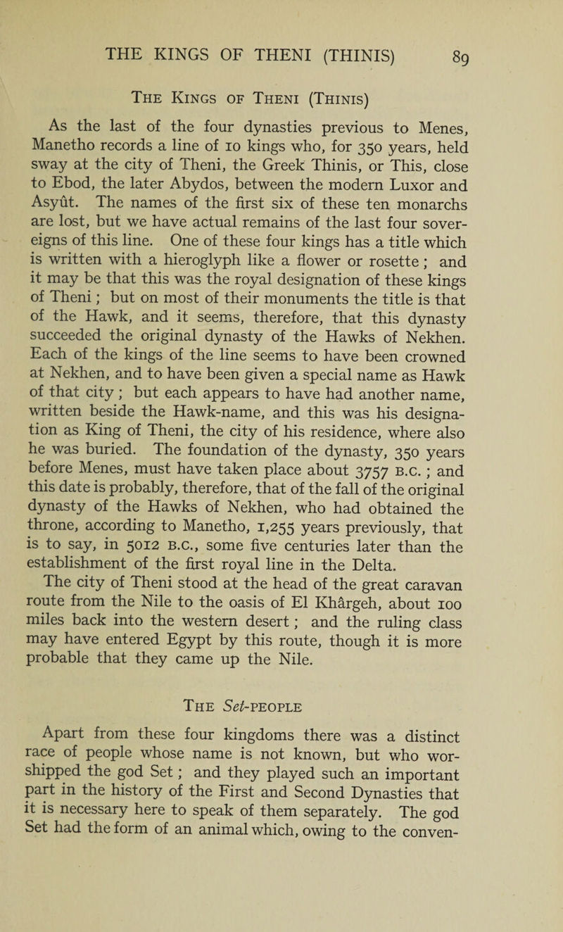 The Kings of Theni (Thinis) As the last of the four dynasties previous to Menes, Manetho records a line of 10 kings who, for 350 years, held sway at the city of Theni, the Greek Thinis, or This, close to Ebod, the later Abydos, between the modern Luxor and Asyut. The names of the first six of these ten monarchs are lost, but we have actual remains of the last four sover¬ eigns of this line. One of these four kings has a title which is written with a hieroglyph like a flower or rosette; and it may be that this was the royal designation of these kings of Theni; but on most of their monuments the title is that of the Hawk, and it seems, therefore, that this dynasty succeeded the original dynasty of the Hawks of Nekhen. Each of the kings of the line seems to have been crowned at Nekhen, and to have been given a special name as Hawk of that city ; but each appears to have had another name, written beside the Hawk-name, and this was his designa¬ tion as King of Theni, the city of his residence, where also he was buried. The foundation of the dynasty, 350 years before Menes, must have taken place about 3757 b.c. ; and this date is probably, therefore, that of the fall of the original dynasty of the Hawks of Nekhen, who had obtained the throne, according to Manetho, 1,255 years previously, that is to say, in 5012 b.c., some five centuries later than the establishment of the first royal line in the Delta. The city of Theni stood at the head of the great caravan route from the Nile to the oasis of El Khargeh, about 100 miles back into the western desert; and the ruling class may have entered Egypt by this route, though it is more probable that they came up the Nile. The Set-people Apart from these four kingdoms there was a distinct race of people whose name is not known, but who wor¬ shipped the god Set; and they played such an important part in the history of the First and Second Dynasties that it is necessary here to speak of them separately. The god Set had the form of an animal which, owing to the conven-
