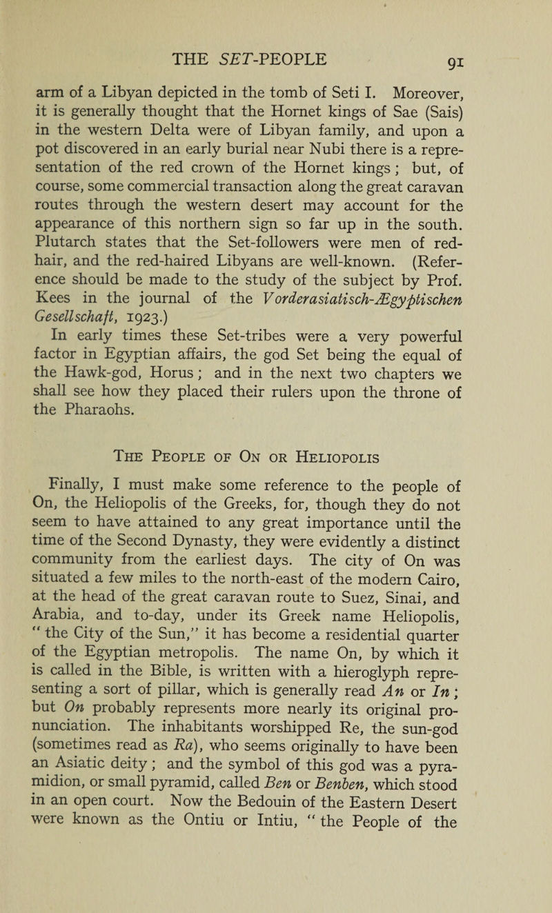 THE SET-PEOPLE arm of a Libyan depicted in the tomb of Seti I. Moreover, it is generally thought that the Hornet kings of Sae (Sais) in the western Delta were of Libyan family, and upon a pot discovered in an early burial near Nubi there is a repre¬ sentation of the red crown of the Hornet kings; but, of course, some commercial transaction along the great caravan routes through the western desert may account for the appearance of this northern sign so far up in the south. Plutarch states that the Set-followers were men of red- hair, and the red-haired Libyans are well-known. (Refer¬ ence should be made to the study of the subject by Prof. Kees in the journal of the Vorderasiatisch-sEgyptischen Gesellschaft, 1923.) In early times these Set-tribes were a very powerful factor in Egyptian affairs, the god Set being the equal of the Hawk-god, Horus; and in the next two chapters we shall see how they placed their rulers upon the throne of the Pharaohs. The People of On or Heliopolis Finally, I must make some reference to the people of On, the Heliopolis of the Greeks, for, though they do not seem to have attained to any great importance until the time of the Second Dynasty, they were evidently a distinct community from the earliest days. The city of On was situated a few miles to the north-east of the modern Cairo, at the head of the great caravan route to Suez, Sinai, and Arabia, and to-day, under its Greek name Heliopolis, “ the City of the Sun,” it has become a residential quarter of the Egyptian metropolis. The name On, by which it is called in the Bible, is written with a hieroglyph repre¬ senting a sort of pillar, which is generally read An or In; but On probably represents more nearly its original pro¬ nunciation. The inhabitants worshipped Re, the sun-god (sometimes read as Ra)f who seems originally to have been an Asiatic deity; and the symbol of this god was a pyra- midion, or small pyramid, called Ben or Benben, which stood in an open court. Now the Bedouin of the Eastern Desert were known as the Ontiu or Intiu, “ the People of the