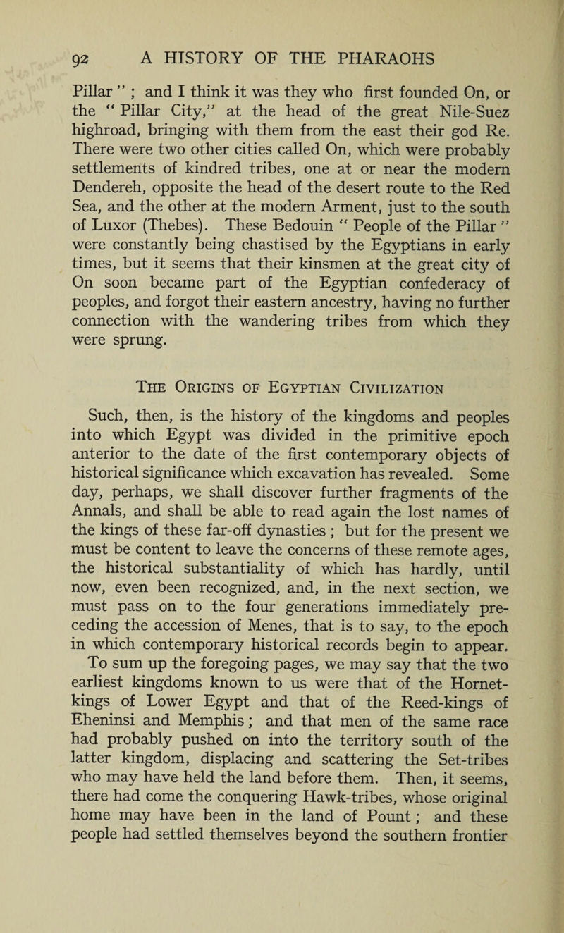 Pillar ” ; and I think it was they who first founded On, or the “ Pillar City/’ at the head of the great Nile-Suez highroad, bringing with them from the east their god Re. There were two other cities called On, which were probably settlements of kindred tribes, one at or near the modern Dendereh, opposite the head of the desert route to the Red Sea, and the other at the modern Arment, just to the south of Luxor (Thebes). These Bedouin “ People of the Pillar ” were constantly being chastised by the Egyptians in early times, but it seems that their kinsmen at the great city of On soon became part of the Egyptian confederacy of peoples, and forgot their eastern ancestry, having no further connection with the wandering tribes from which they were sprung. The Origins of Egyptian Civilization Such, then, is the history of the kingdoms and peoples into which Egypt was divided in the primitive epoch anterior to the date of the first contemporary objects of historical significance which excavation has revealed. Some day, perhaps, we shall discover further fragments of the Annals, and shall be able to read again the lost names of the kings of these far-off dynasties ; but for the present we must be content to leave the concerns of these remote ages, the historical substantiality of which has hardly, until now, even been recognized, and, in the next section, we must pass on to the four generations immediately pre¬ ceding the accession of Menes, that is to say, to the epoch in which contemporary historical records begin to appear. To sum up the foregoing pages, we may say that the two earliest kingdoms known to us were that of the Hornet- kings of Lower Egypt and that of the Reed-kings of Eheninsi and Memphis; and that men of the same race had probably pushed on into the territory south of the latter kingdom, displacing and scattering the Set-tribes who may have held the land before them. Then, it seems, there had come the conquering Hawk-tribes, whose original home may have been in the land of Pount; and these people had settled themselves beyond the southern frontier
